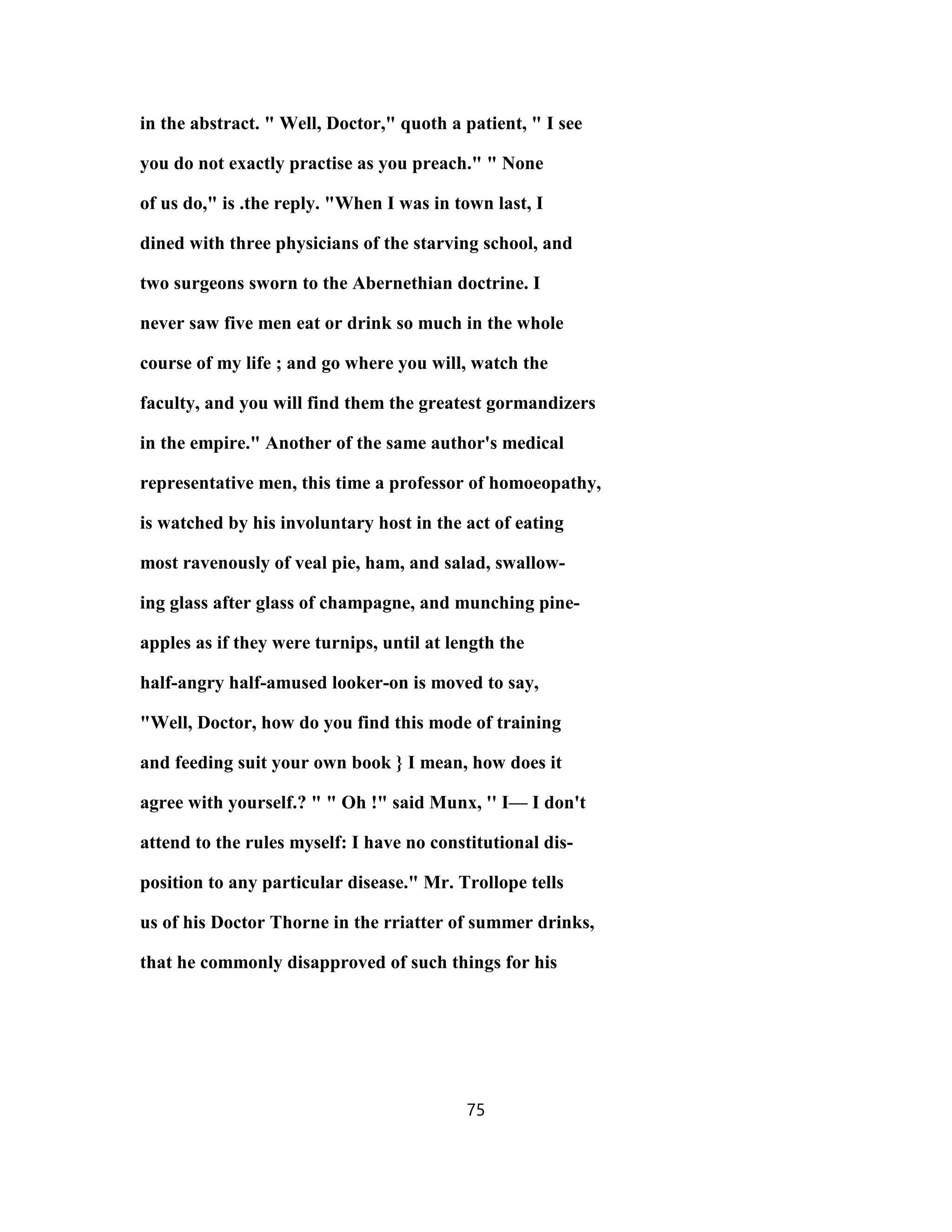 in the abstract. " Well, Doctor," quoth a patient, " I see
you do not exactly practise as you preach." " None
of us do," is .the reply. "When I was in town last, I
dined with three physicians of the starving school, and
two surgeons sworn to the Abernethian doctrine. I
never saw five men eat or drink so much in the whole
course of my life ; and go where you will, watch the
faculty, and you will find them the greatest gormandizers
in the empire." Another of the same author's medical
representative men, this time a professor of homoeopathy,
is watched by his involuntary host in the act of eating
most ravenously of veal pie, ham, and salad, swallow-
ing glass after glass of champagne, and munching pine-
apples as if they were turnips, until at length the
half-angry half-amused looker-on is moved to say,
"Well, Doctor, how do you find this mode of training
and feeding suit your own book } I mean, how does it
agree with yourself.? " " Oh !" said Munx, '' I— I don't
attend to the rules myself: I have no constitutional dis-
position to any particular disease." Mr. Trollope tells
us of his Doctor Thorne in the rriatter of summer drinks,
that he commonly disapproved of such things for his
75
 