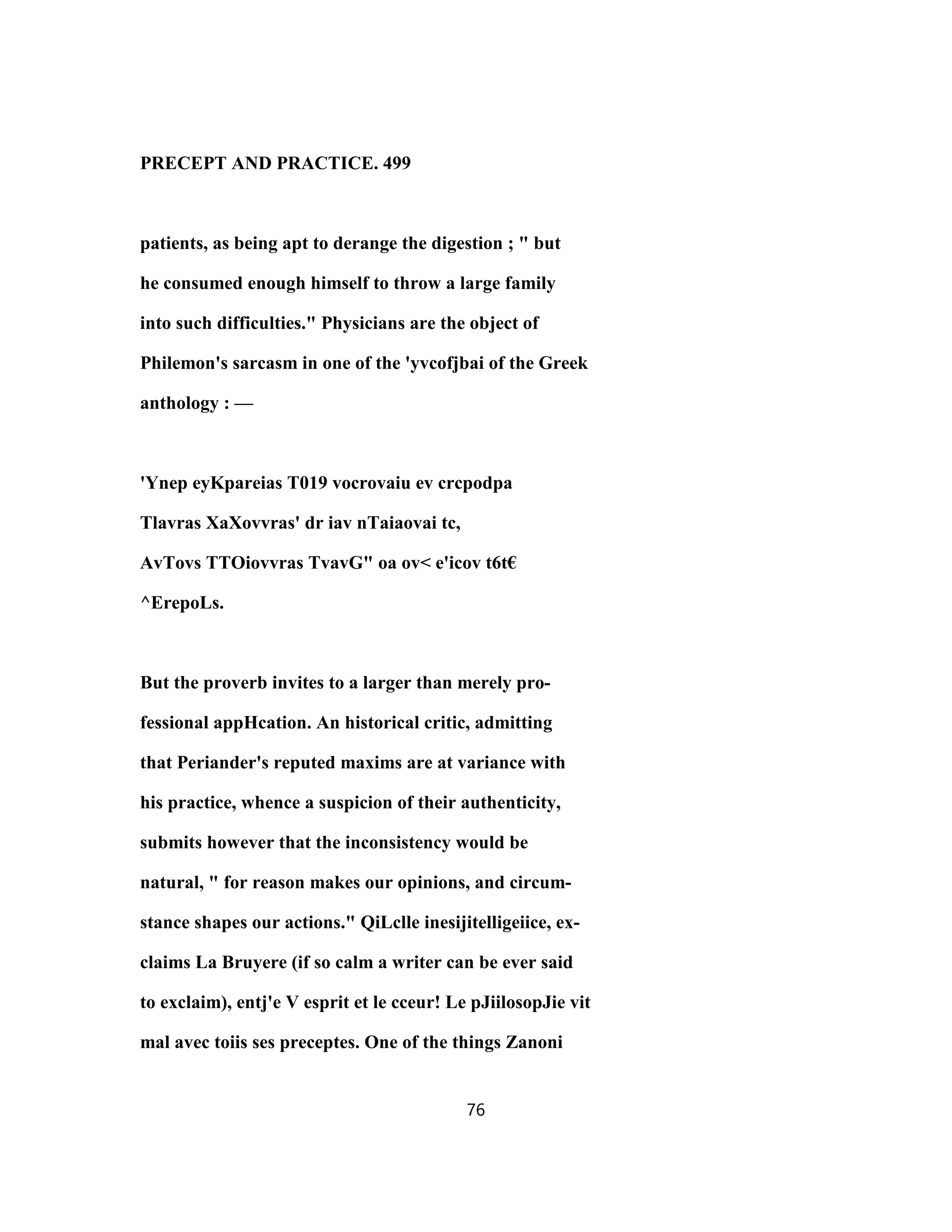PRECEPT AND PRACTICE. 499
patients, as being apt to derange the digestion ; " but
he consumed enough himself to throw a large family
into such difficulties." Physicians are the object of
Philemon's sarcasm in one of the 'yvcofjbai of the Greek
anthology : —
'Ynep eyKpareias T019 vocrovaiu ev crcpodpa
Tlavras XaXovvras' dr iav nTaiaovai tc,
AvTovs TTOiovvras TvavG" oa ov< e'icov t6t€
^ErepoLs.
But the proverb invites to a larger than merely pro-
fessional appHcation. An historical critic, admitting
that Periander's reputed maxims are at variance with
his practice, whence a suspicion of their authenticity,
submits however that the inconsistency would be
natural, " for reason makes our opinions, and circum-
stance shapes our actions." QiLclle inesijitelligeiice, ex-
claims La Bruyere (if so calm a writer can be ever said
to exclaim), entj'e V esprit et le cceur! Le pJiilosopJie vit
mal avec toiis ses preceptes. One of the things Zanoni
76
 