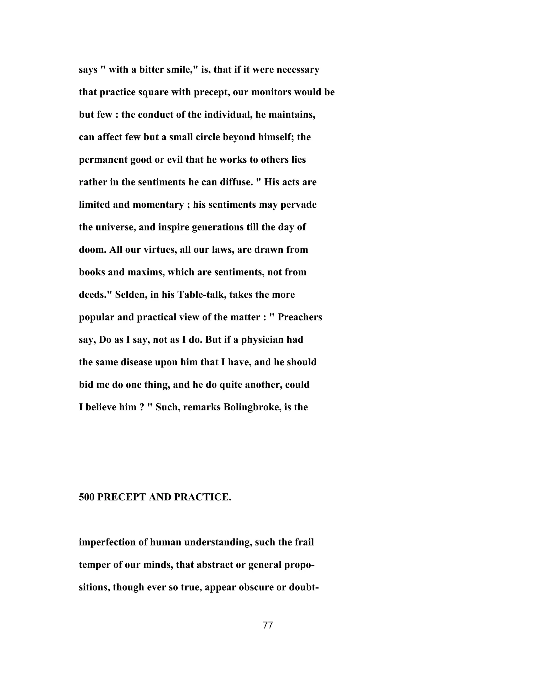 says " with a bitter smile," is, that if it were necessary
that practice square with precept, our monitors would be
but few : the conduct of the individual, he maintains,
can affect few but a small circle beyond himself; the
permanent good or evil that he works to others lies
rather in the sentiments he can diffuse. " His acts are
limited and momentary ; his sentiments may pervade
the universe, and inspire generations till the day of
doom. All our virtues, all our laws, are drawn from
books and maxims, which are sentiments, not from
deeds." Selden, in his Table-talk, takes the more
popular and practical view of the matter : " Preachers
say, Do as I say, not as I do. But if a physician had
the same disease upon him that I have, and he should
bid me do one thing, and he do quite another, could
I believe him ? " Such, remarks Bolingbroke, is the
500 PRECEPT AND PRACTICE.
imperfection of human understanding, such the frail
temper of our minds, that abstract or general propo-
sitions, though ever so true, appear obscure or doubt-
77
 