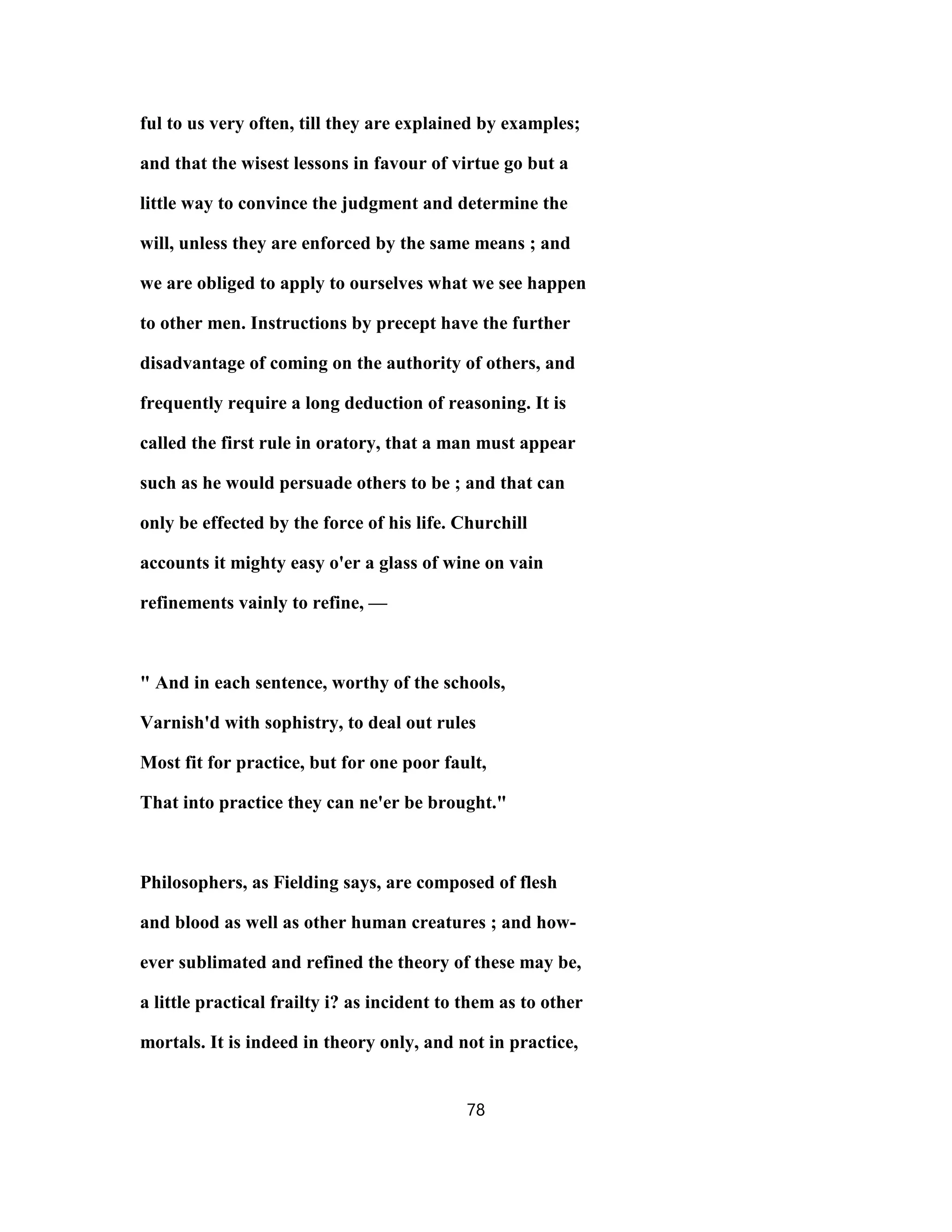 ful to us very often, till they are explained by examples;
and that the wisest lessons in favour of virtue go but a
little way to convince the judgment and determine the
will, unless they are enforced by the same means ; and
we are obliged to apply to ourselves what we see happen
to other men. Instructions by precept have the further
disadvantage of coming on the authority of others, and
frequently require a long deduction of reasoning. It is
called the first rule in oratory, that a man must appear
such as he would persuade others to be ; and that can
only be effected by the force of his life. Churchill
accounts it mighty easy o'er a glass of wine on vain
refinements vainly to refine, —
" And in each sentence, worthy of the schools,
Varnish'd with sophistry, to deal out rules
Most fit for practice, but for one poor fault,
That into practice they can ne'er be brought."
Philosophers, as Fielding says, are composed of flesh
and blood as well as other human creatures ; and how-
ever sublimated and refined the theory of these may be,
a little practical frailty i? as incident to them as to other
mortals. It is indeed in theory only, and not in practice,
78
 