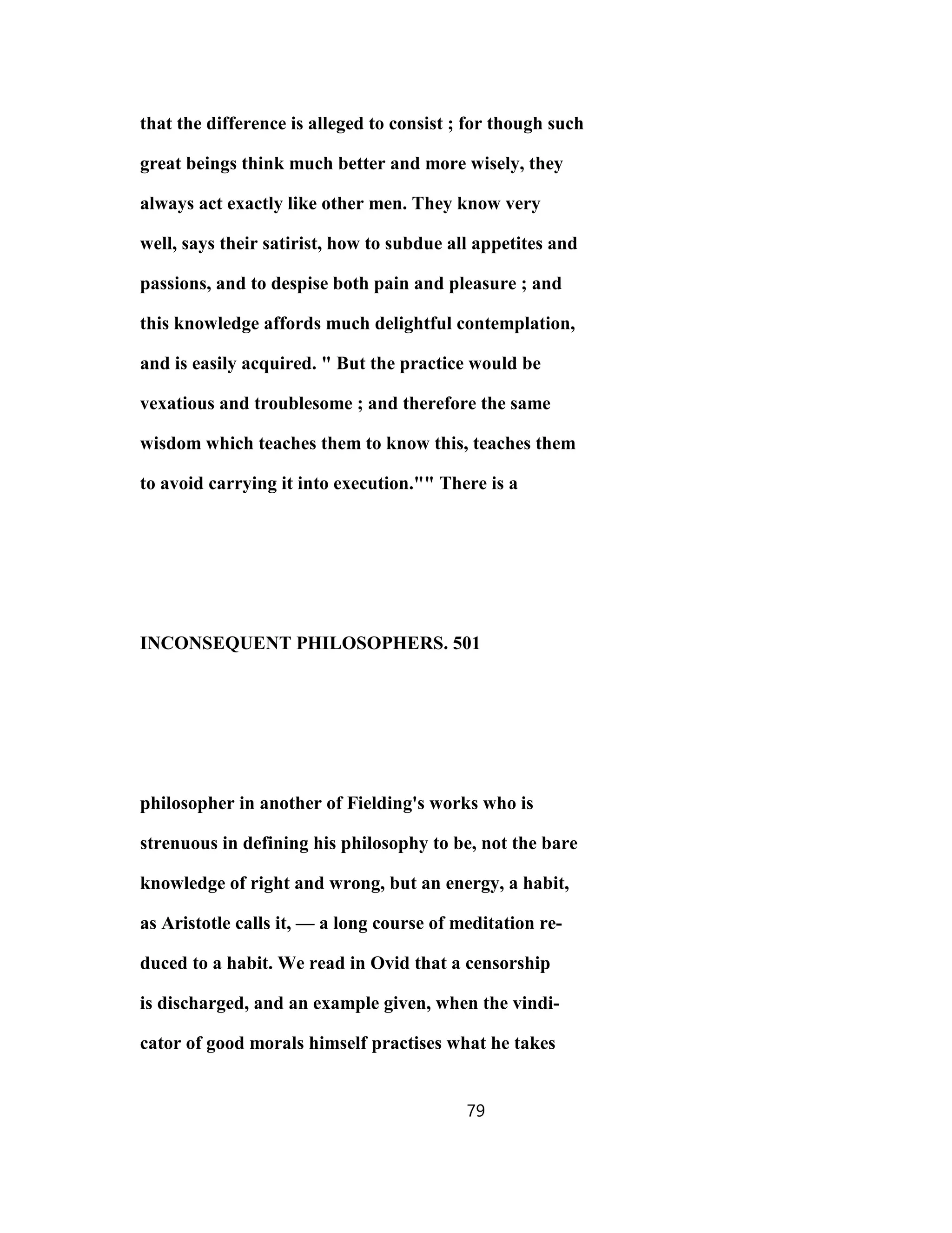 that the difference is alleged to consist ; for though such
great beings think much better and more wisely, they
always act exactly like other men. They know very
well, says their satirist, how to subdue all appetites and
passions, and to despise both pain and pleasure ; and
this knowledge affords much delightful contemplation,
and is easily acquired. " But the practice would be
vexatious and troublesome ; and therefore the same
wisdom which teaches them to know this, teaches them
to avoid carrying it into execution."" There is a
INCONSEQUENT PHILOSOPHERS. 501
philosopher in another of Fielding's works who is
strenuous in defining his philosophy to be, not the bare
knowledge of right and wrong, but an energy, a habit,
as Aristotle calls it, — a long course of meditation re-
duced to a habit. We read in Ovid that a censorship
is discharged, and an example given, when the vindi-
cator of good morals himself practises what he takes
79
 