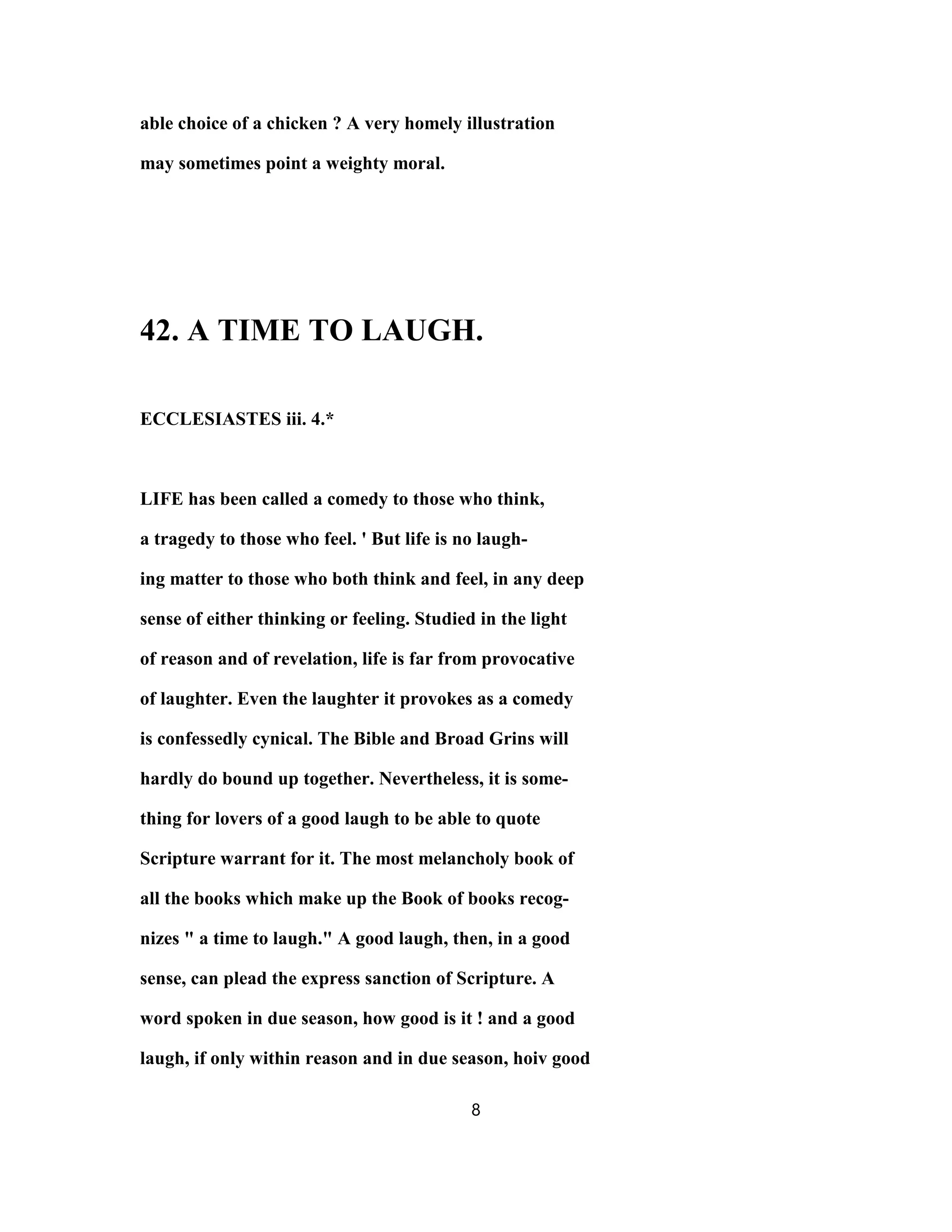 able choice of a chicken ? A very homely illustration
may sometimes point a weighty moral.
42. A TIME TO LAUGH.
ECCLESIASTES iii. 4.*
LIFE has been called a comedy to those who think,
a tragedy to those who feel. ' But life is no laugh-
ing matter to those who both think and feel, in any deep
sense of either thinking or feeling. Studied in the light
of reason and of revelation, life is far from provocative
of laughter. Even the laughter it provokes as a comedy
is confessedly cynical. The Bible and Broad Grins will
hardly do bound up together. Nevertheless, it is some-
thing for lovers of a good laugh to be able to quote
Scripture warrant for it. The most melancholy book of
all the books which make up the Book of books recog-
nizes " a time to laugh." A good laugh, then, in a good
sense, can plead the express sanction of Scripture. A
word spoken in due season, how good is it ! and a good
laugh, if only within reason and in due season, hoiv good
8
 
