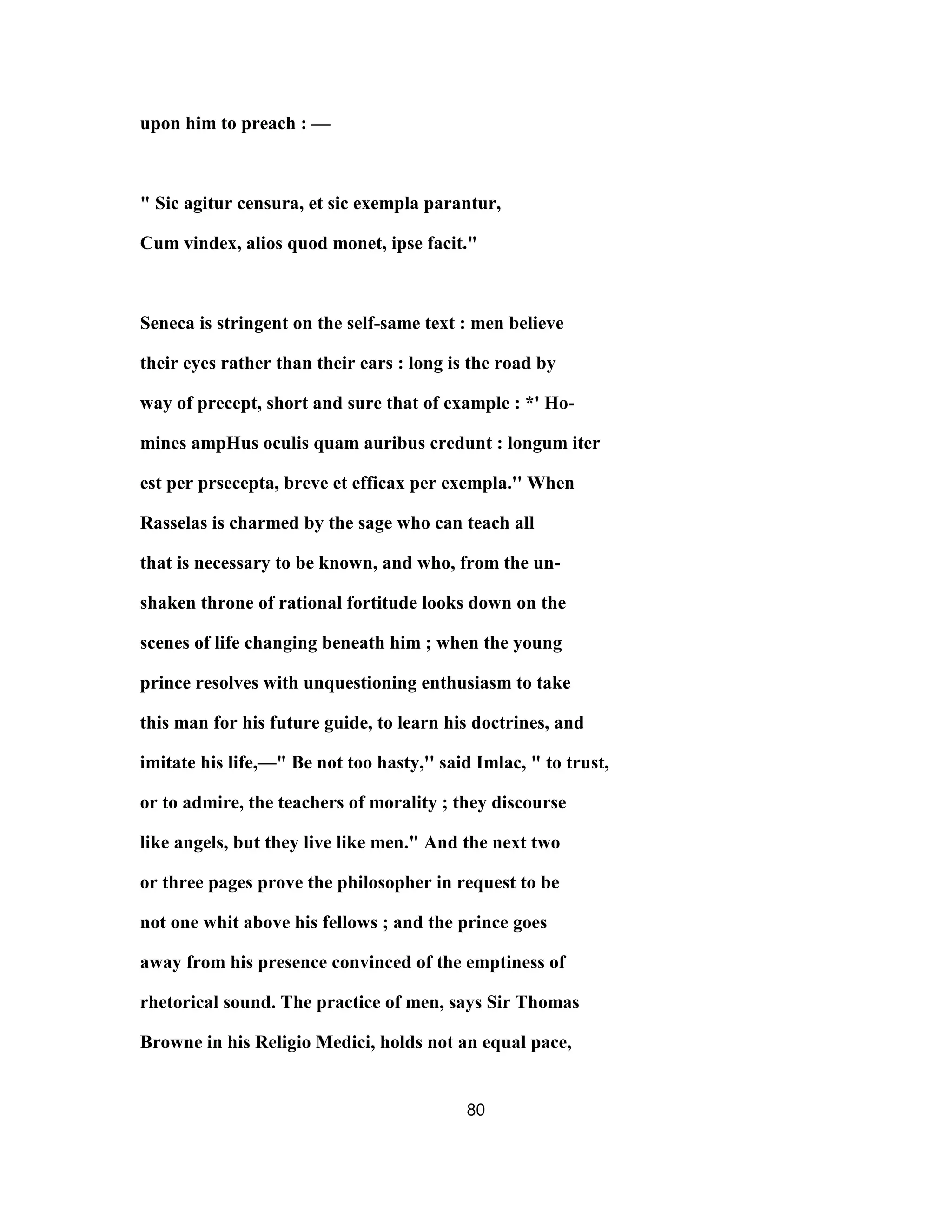 upon him to preach : —
" Sic agitur censura, et sic exempla parantur,
Cum vindex, alios quod monet, ipse facit."
Seneca is stringent on the self-same text : men believe
their eyes rather than their ears : long is the road by
way of precept, short and sure that of example : *' Ho-
mines ampHus oculis quam auribus credunt : longum iter
est per prsecepta, breve et efficax per exempla.'' When
Rasselas is charmed by the sage who can teach all
that is necessary to be known, and who, from the un-
shaken throne of rational fortitude looks down on the
scenes of life changing beneath him ; when the young
prince resolves with unquestioning enthusiasm to take
this man for his future guide, to learn his doctrines, and
imitate his life,—" Be not too hasty,'' said Imlac, " to trust,
or to admire, the teachers of morality ; they discourse
like angels, but they live like men." And the next two
or three pages prove the philosopher in request to be
not one whit above his fellows ; and the prince goes
away from his presence convinced of the emptiness of
rhetorical sound. The practice of men, says Sir Thomas
Browne in his Religio Medici, holds not an equal pace,
80
 