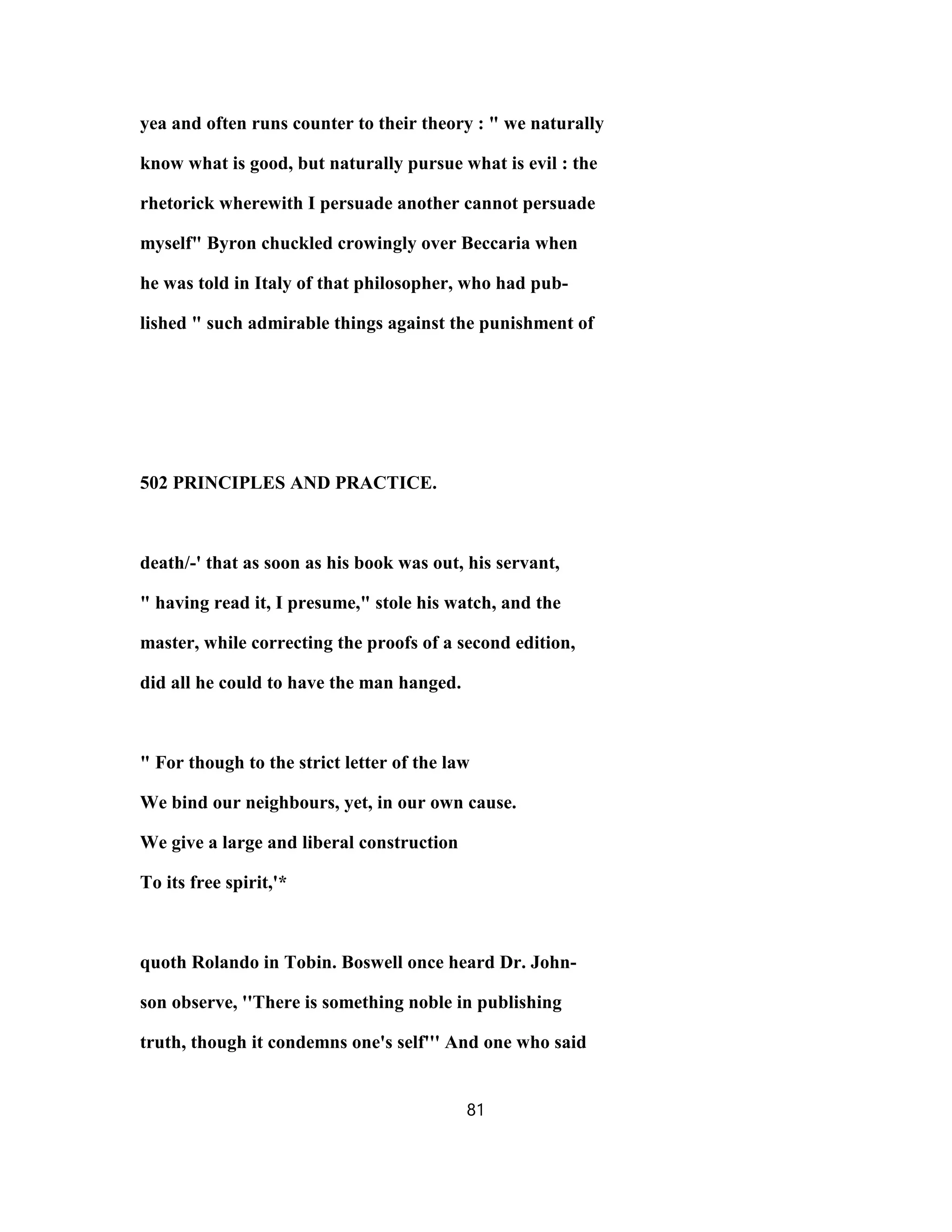 yea and often runs counter to their theory : " we naturally
know what is good, but naturally pursue what is evil : the
rhetorick wherewith I persuade another cannot persuade
myself" Byron chuckled crowingly over Beccaria when
he was told in Italy of that philosopher, who had pub-
lished " such admirable things against the punishment of
502 PRINCIPLES AND PRACTICE.
death/-' that as soon as his book was out, his servant,
" having read it, I presume," stole his watch, and the
master, while correcting the proofs of a second edition,
did all he could to have the man hanged.
" For though to the strict letter of the law
We bind our neighbours, yet, in our own cause.
We give a large and liberal construction
To its free spirit,'*
quoth Rolando in Tobin. Boswell once heard Dr. John-
son observe, ''There is something noble in publishing
truth, though it condemns one's self''' And one who said
81
 