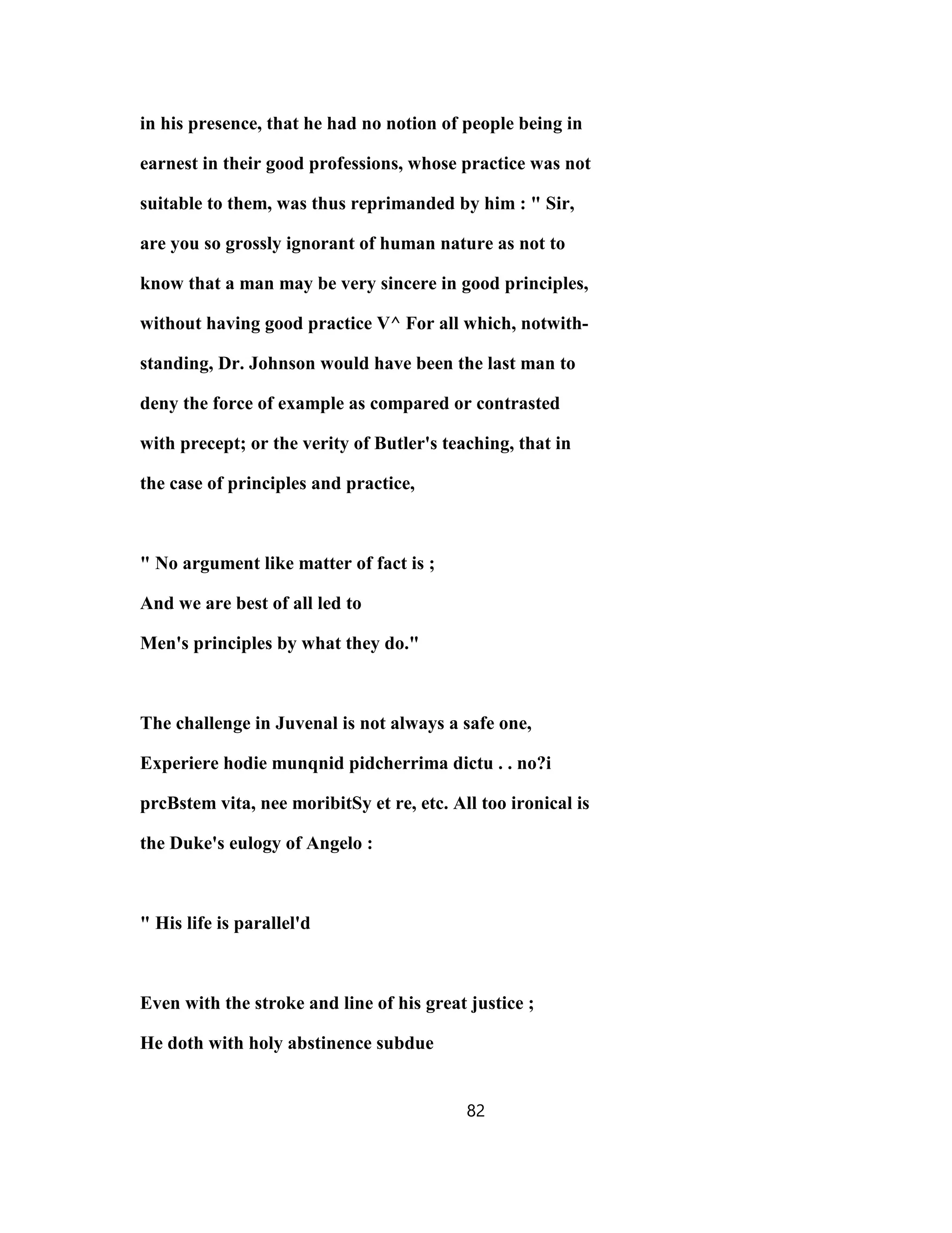 in his presence, that he had no notion of people being in
earnest in their good professions, whose practice was not
suitable to them, was thus reprimanded by him : " Sir,
are you so grossly ignorant of human nature as not to
know that a man may be very sincere in good principles,
without having good practice V^ For all which, notwith-
standing, Dr. Johnson would have been the last man to
deny the force of example as compared or contrasted
with precept; or the verity of Butler's teaching, that in
the case of principles and practice,
" No argument like matter of fact is ;
And we are best of all led to
Men's principles by what they do."
The challenge in Juvenal is not always a safe one,
Experiere hodie munqnid pidcherrima dictu . . no?i
prcBstem vita, nee moribitSy et re, etc. All too ironical is
the Duke's eulogy of Angelo :
" His life is parallel'd
Even with the stroke and line of his great justice ;
He doth with holy abstinence subdue
82
 