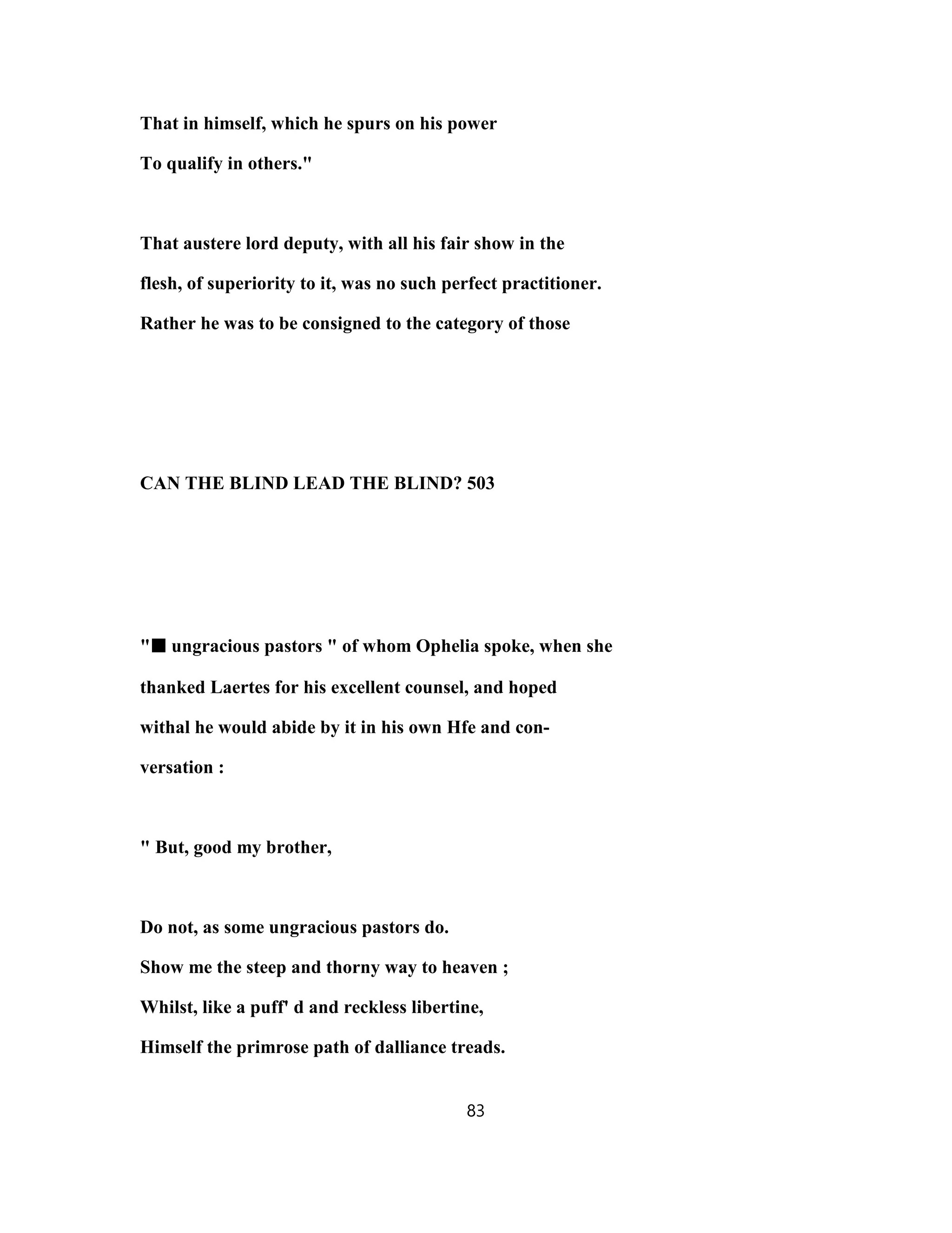 That in himself, which he spurs on his power
To qualify in others."
That austere lord deputy, with all his fair show in the
flesh, of superiority to it, was no such perfect practitioner.
Rather he was to be consigned to the category of those
CAN THE BLIND LEAD THE BLIND? 503
"■■■■ ungracious pastors " of whom Ophelia spoke, when she
thanked Laertes for his excellent counsel, and hoped
withal he would abide by it in his own Hfe and con-
versation :
" But, good my brother,
Do not, as some ungracious pastors do.
Show me the steep and thorny way to heaven ;
Whilst, like a puff' d and reckless libertine,
Himself the primrose path of dalliance treads.
83
 
