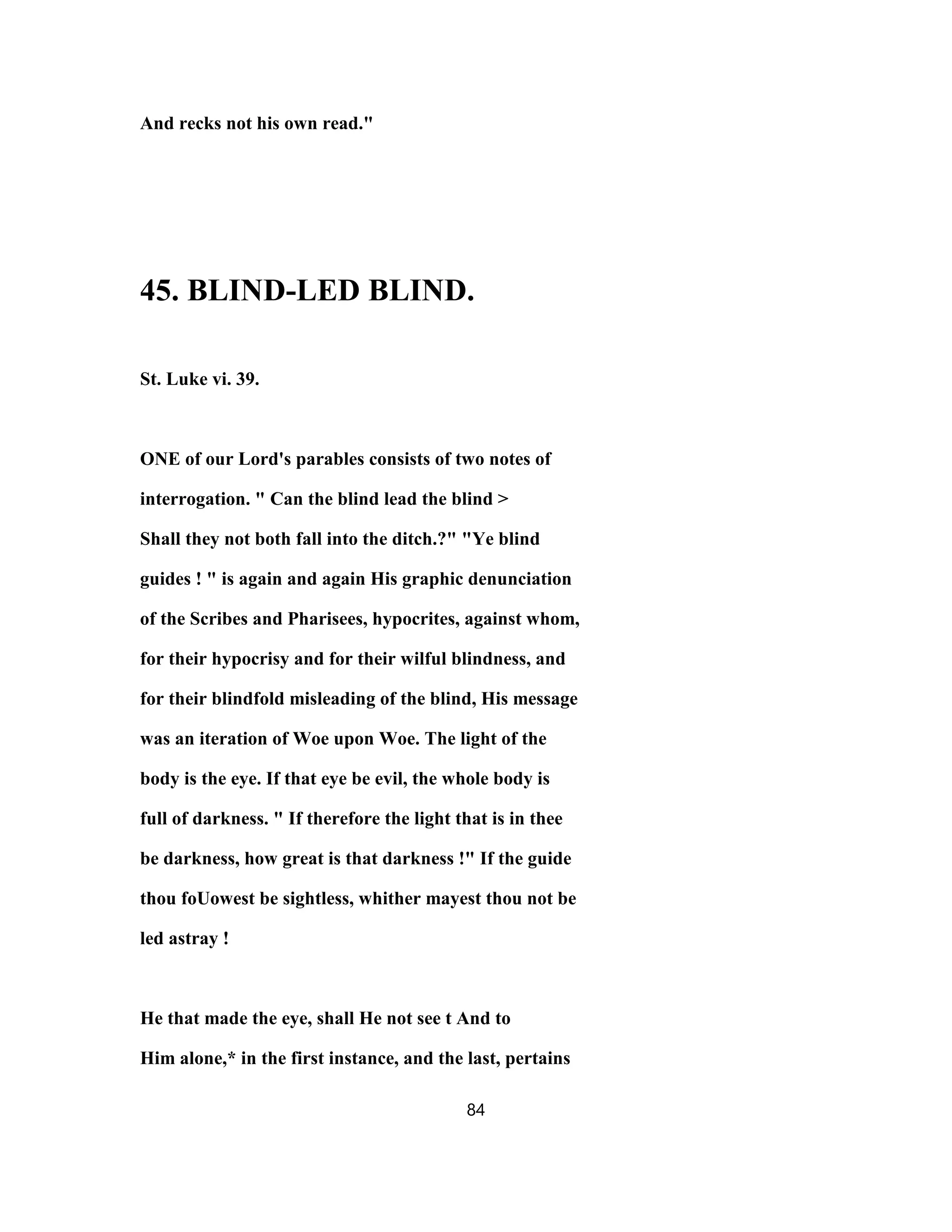 And recks not his own read."
45. BLIND-LED BLIND.
St. Luke vi. 39.
ONE of our Lord's parables consists of two notes of
interrogation. " Can the blind lead the blind >
Shall they not both fall into the ditch.?" "Ye blind
guides ! " is again and again His graphic denunciation
of the Scribes and Pharisees, hypocrites, against whom,
for their hypocrisy and for their wilful blindness, and
for their blindfold misleading of the blind, His message
was an iteration of Woe upon Woe. The light of the
body is the eye. If that eye be evil, the whole body is
full of darkness. " If therefore the light that is in thee
be darkness, how great is that darkness !" If the guide
thou foUowest be sightless, whither mayest thou not be
led astray !
He that made the eye, shall He not see t And to
Him alone,* in the first instance, and the last, pertains
84
 