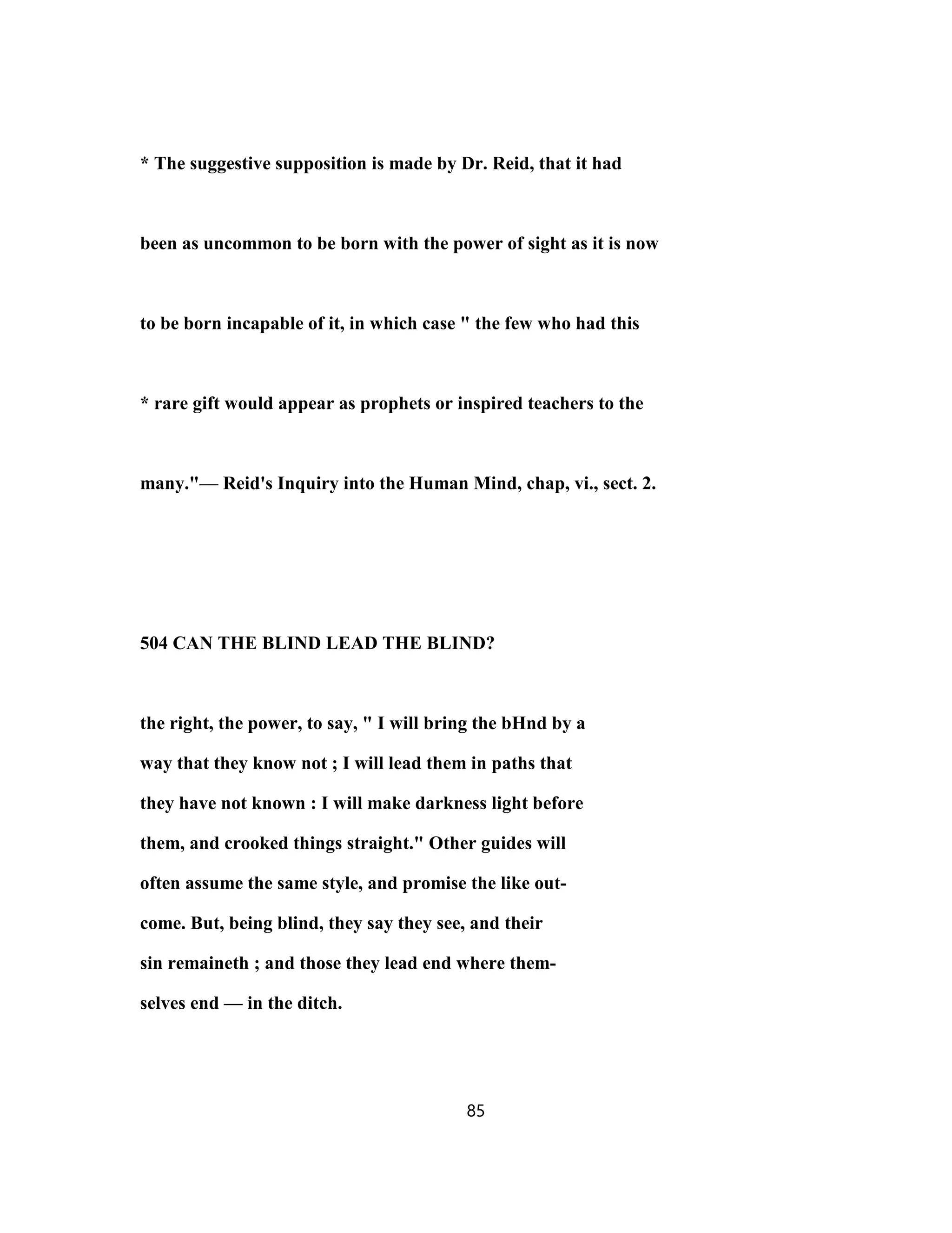 * The suggestive supposition is made by Dr. Reid, that it had
been as uncommon to be born with the power of sight as it is now
to be born incapable of it, in which case " the few who had this
* rare gift would appear as prophets or inspired teachers to the
many."— Reid's Inquiry into the Human Mind, chap, vi., sect. 2.
504 CAN THE BLIND LEAD THE BLIND?
the right, the power, to say, " I will bring the bHnd by a
way that they know not ; I will lead them in paths that
they have not known : I will make darkness light before
them, and crooked things straight." Other guides will
often assume the same style, and promise the like out-
come. But, being blind, they say they see, and their
sin remaineth ; and those they lead end where them-
selves end — in the ditch.
85
 