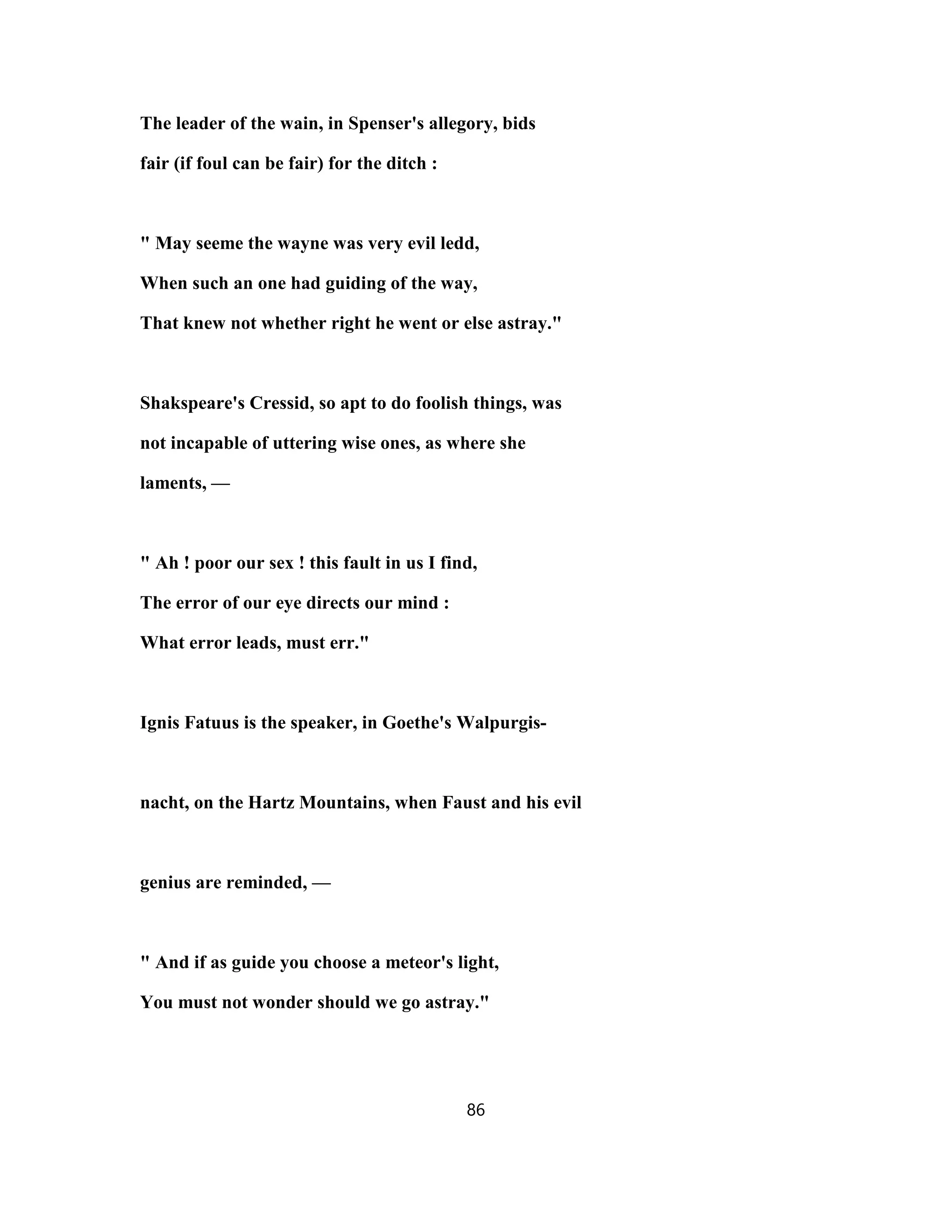 The leader of the wain, in Spenser's allegory, bids
fair (if foul can be fair) for the ditch :
" May seeme the wayne was very evil ledd,
When such an one had guiding of the way,
That knew not whether right he went or else astray."
Shakspeare's Cressid, so apt to do foolish things, was
not incapable of uttering wise ones, as where she
laments, —
" Ah ! poor our sex ! this fault in us I find,
The error of our eye directs our mind :
What error leads, must err."
Ignis Fatuus is the speaker, in Goethe's Walpurgis-
nacht, on the Hartz Mountains, when Faust and his evil
genius are reminded, —
" And if as guide you choose a meteor's light,
You must not wonder should we go astray."
86
 