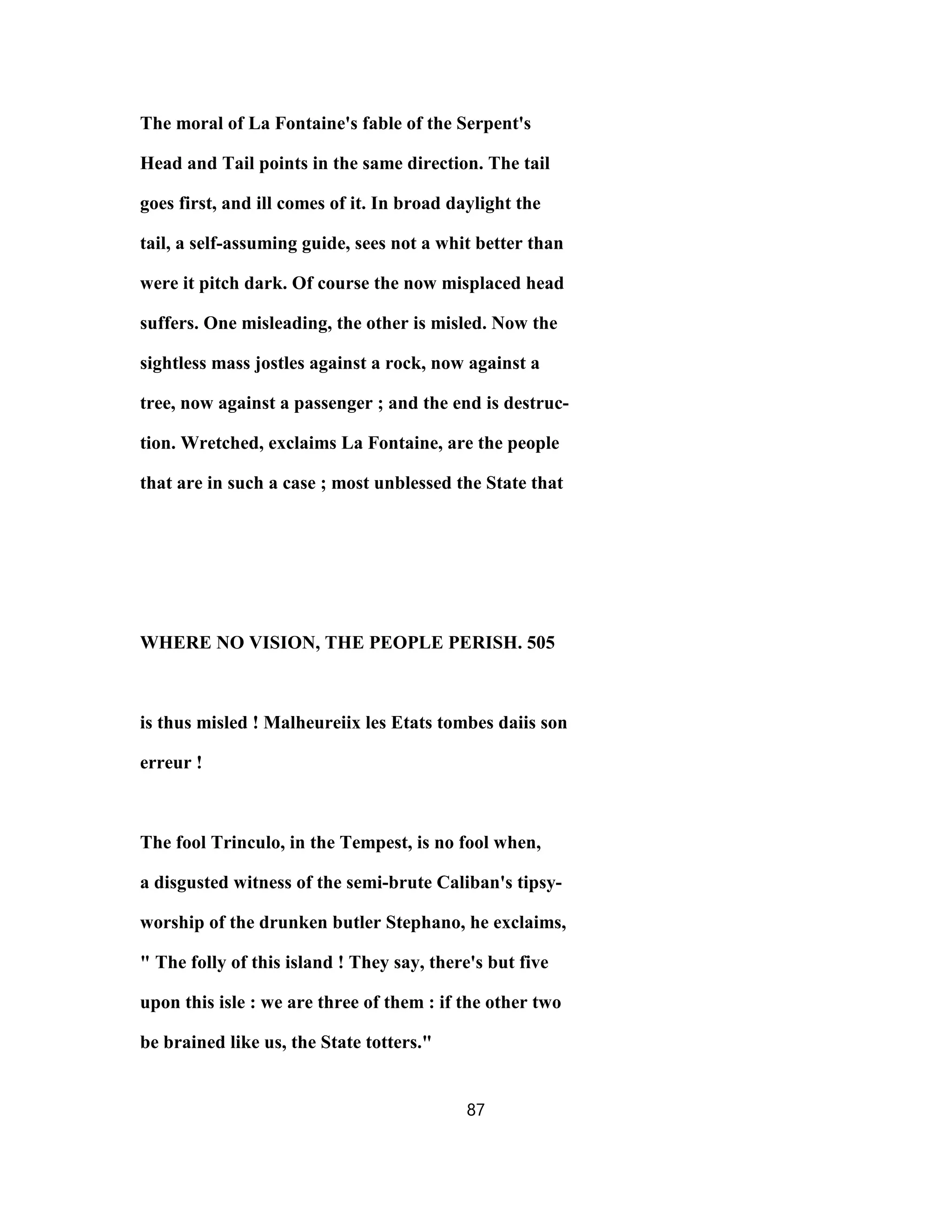 The moral of La Fontaine's fable of the Serpent's
Head and Tail points in the same direction. The tail
goes first, and ill comes of it. In broad daylight the
tail, a self-assuming guide, sees not a whit better than
were it pitch dark. Of course the now misplaced head
suffers. One misleading, the other is misled. Now the
sightless mass jostles against a rock, now against a
tree, now against a passenger ; and the end is destruc-
tion. Wretched, exclaims La Fontaine, are the people
that are in such a case ; most unblessed the State that
WHERE NO VISION, THE PEOPLE PERISH. 505
is thus misled ! Malheureiix les Etats tombes daiis son
erreur !
The fool Trinculo, in the Tempest, is no fool when,
a disgusted witness of the semi-brute Caliban's tipsy-
worship of the drunken butler Stephano, he exclaims,
" The folly of this island ! They say, there's but five
upon this isle : we are three of them : if the other two
be brained like us, the State totters."
87
 