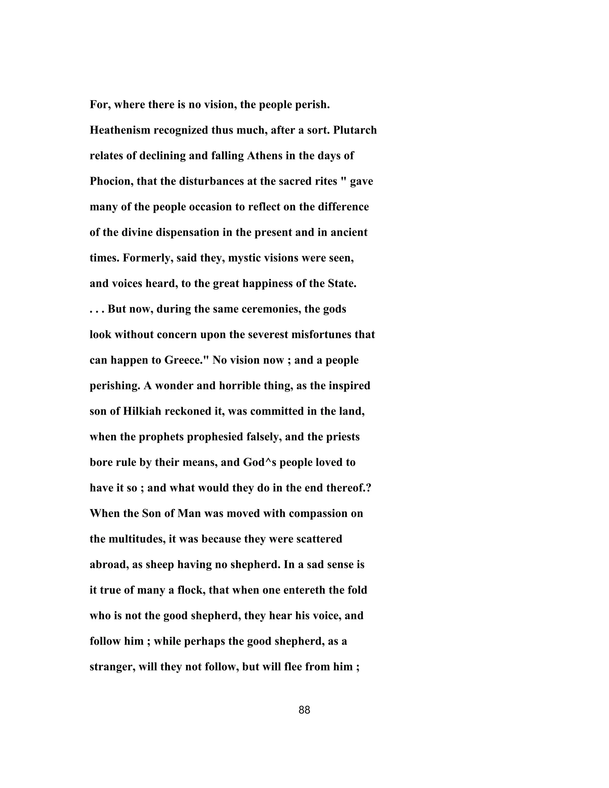 For, where there is no vision, the people perish.
Heathenism recognized thus much, after a sort. Plutarch
relates of declining and falling Athens in the days of
Phocion, that the disturbances at the sacred rites " gave
many of the people occasion to reflect on the difference
of the divine dispensation in the present and in ancient
times. Formerly, said they, mystic visions were seen,
and voices heard, to the great happiness of the State.
. . . But now, during the same ceremonies, the gods
look without concern upon the severest misfortunes that
can happen to Greece." No vision now ; and a people
perishing. A wonder and horrible thing, as the inspired
son of Hilkiah reckoned it, was committed in the land,
when the prophets prophesied falsely, and the priests
bore rule by their means, and God^s people loved to
have it so ; and what would they do in the end thereof.?
When the Son of Man was moved with compassion on
the multitudes, it was because they were scattered
abroad, as sheep having no shepherd. In a sad sense is
it true of many a flock, that when one entereth the fold
who is not the good shepherd, they hear his voice, and
follow him ; while perhaps the good shepherd, as a
stranger, will they not follow, but will flee from him ;
88
 
