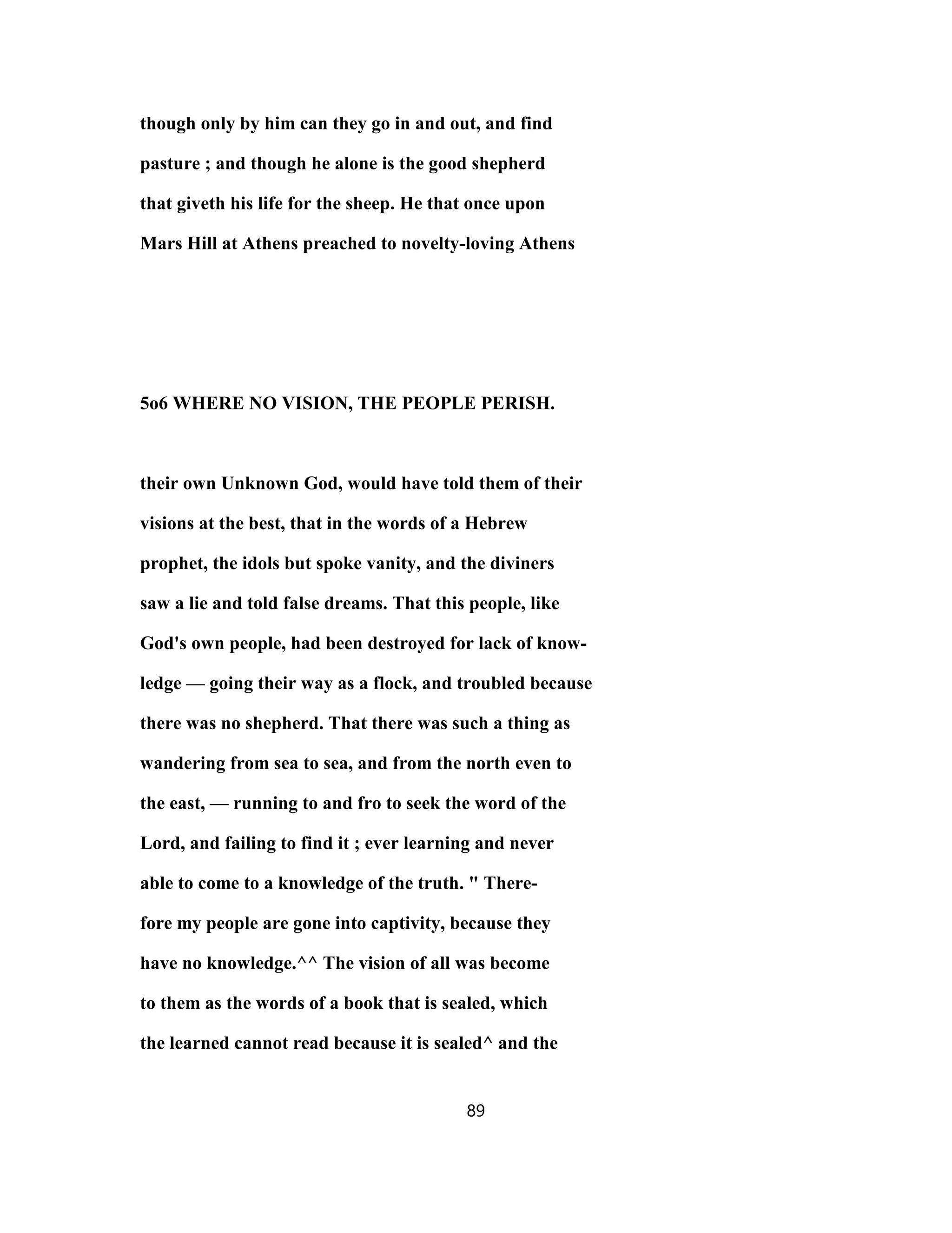 though only by him can they go in and out, and find
pasture ; and though he alone is the good shepherd
that giveth his life for the sheep. He that once upon
Mars Hill at Athens preached to novelty-loving Athens
5o6 WHERE NO VISION, THE PEOPLE PERISH.
their own Unknown God, would have told them of their
visions at the best, that in the words of a Hebrew
prophet, the idols but spoke vanity, and the diviners
saw a lie and told false dreams. That this people, like
God's own people, had been destroyed for lack of know-
ledge — going their way as a flock, and troubled because
there was no shepherd. That there was such a thing as
wandering from sea to sea, and from the north even to
the east, — running to and fro to seek the word of the
Lord, and failing to find it ; ever learning and never
able to come to a knowledge of the truth. " There-
fore my people are gone into captivity, because they
have no knowledge.^^ The vision of all was become
to them as the words of a book that is sealed, which
the learned cannot read because it is sealed^ and the
89
 