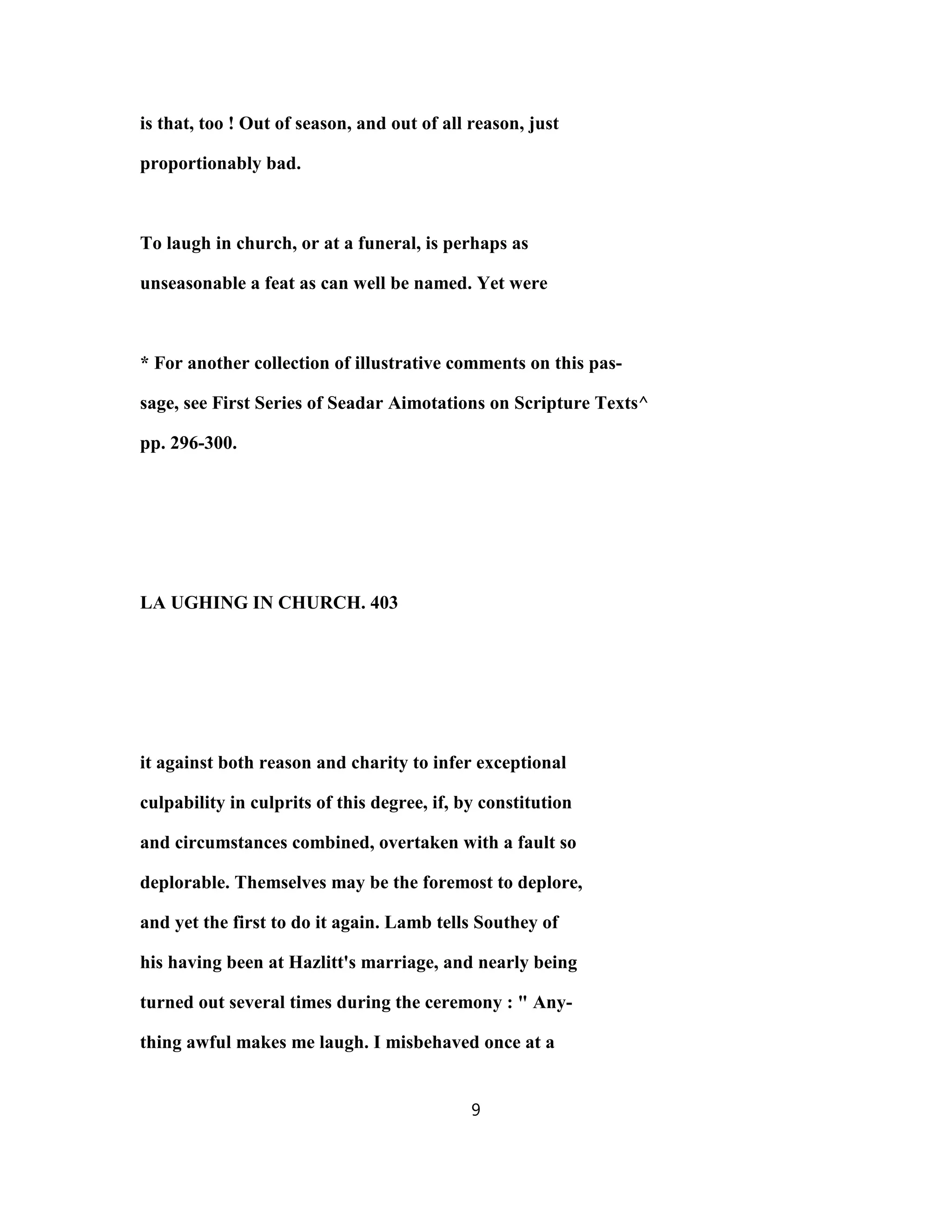 is that, too ! Out of season, and out of all reason, just
proportionably bad.
To laugh in church, or at a funeral, is perhaps as
unseasonable a feat as can well be named. Yet were
* For another collection of illustrative comments on this pas-
sage, see First Series of Seadar Aimotations on Scripture Texts^
pp. 296-300.
LA UGHING IN CHURCH. 403
it against both reason and charity to infer exceptional
culpability in culprits of this degree, if, by constitution
and circumstances combined, overtaken with a fault so
deplorable. Themselves may be the foremost to deplore,
and yet the first to do it again. Lamb tells Southey of
his having been at Hazlitt's marriage, and nearly being
turned out several times during the ceremony : " Any-
thing awful makes me laugh. I misbehaved once at a
9
 