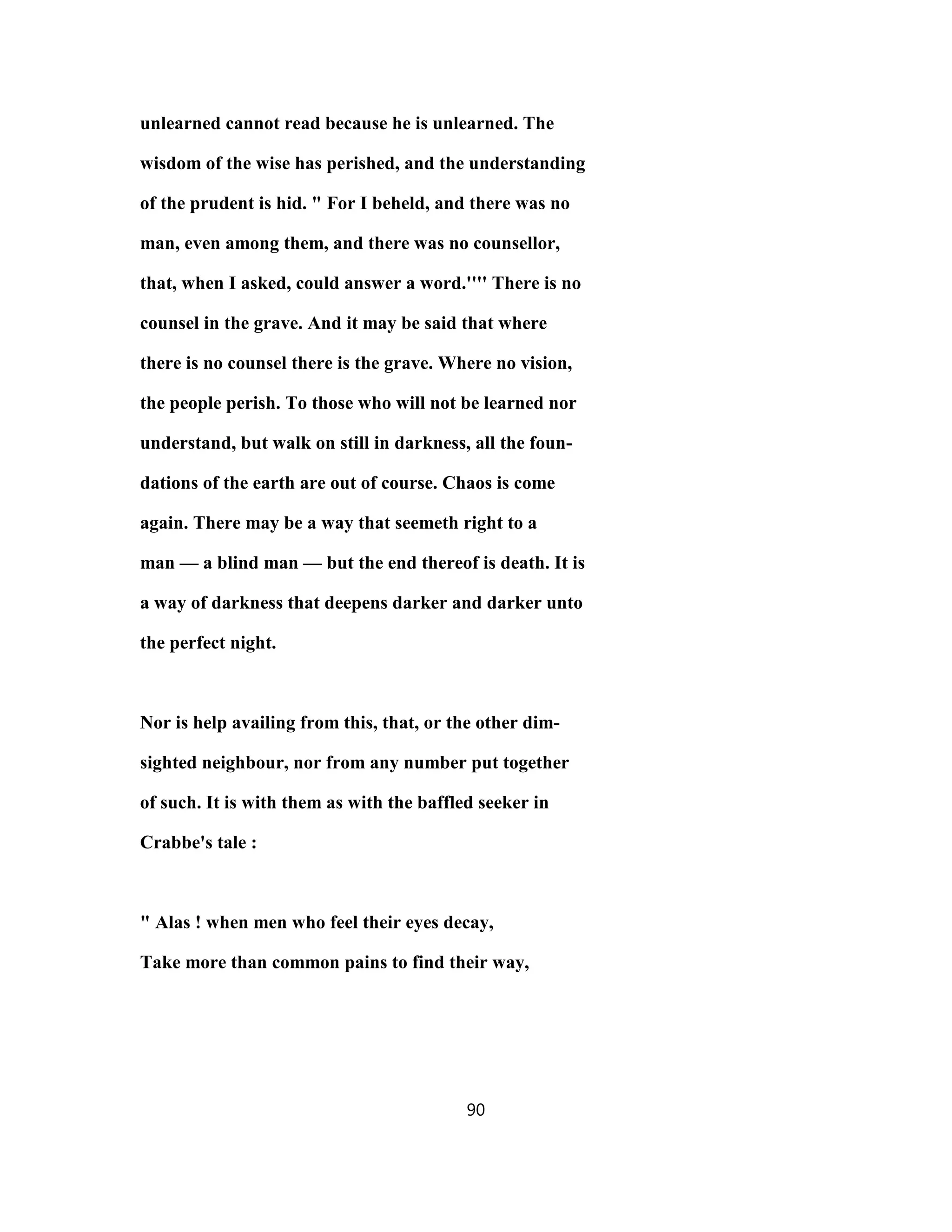 unlearned cannot read because he is unlearned. The
wisdom of the wise has perished, and the understanding
of the prudent is hid. " For I beheld, and there was no
man, even among them, and there was no counsellor,
that, when I asked, could answer a word.'''' There is no
counsel in the grave. And it may be said that where
there is no counsel there is the grave. Where no vision,
the people perish. To those who will not be learned nor
understand, but walk on still in darkness, all the foun-
dations of the earth are out of course. Chaos is come
again. There may be a way that seemeth right to a
man — a blind man — but the end thereof is death. It is
a way of darkness that deepens darker and darker unto
the perfect night.
Nor is help availing from this, that, or the other dim-
sighted neighbour, nor from any number put together
of such. It is with them as with the baffled seeker in
Crabbe's tale :
" Alas ! when men who feel their eyes decay,
Take more than common pains to find their way,
90
 