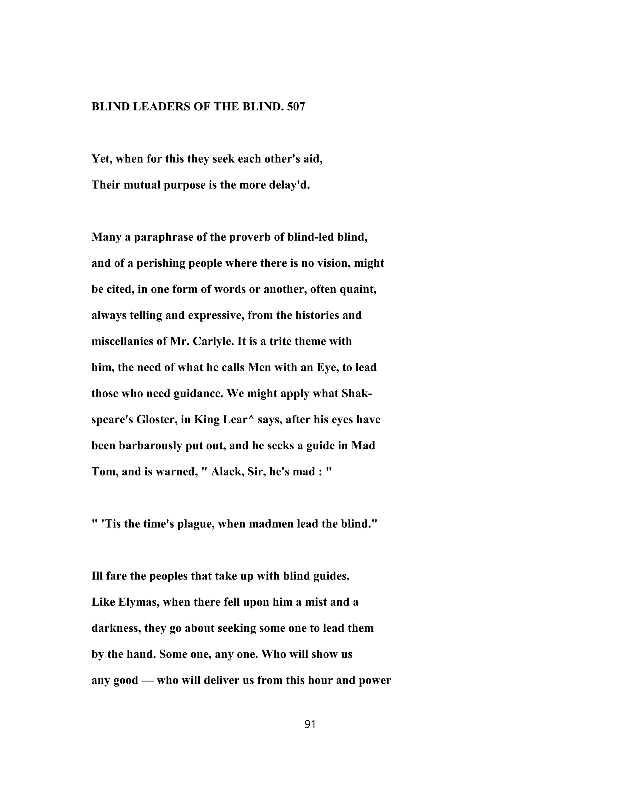 BLIND LEADERS OF THE BLIND. 507
Yet, when for this they seek each other's aid,
Their mutual purpose is the more delay'd.
Many a paraphrase of the proverb of blind-led blind,
and of a perishing people where there is no vision, might
be cited, in one form of words or another, often quaint,
always telling and expressive, from the histories and
miscellanies of Mr. Carlyle. It is a trite theme with
him, the need of what he calls Men with an Eye, to lead
those who need guidance. We might apply what Shak-
speare's Gloster, in King Lear^ says, after his eyes have
been barbarously put out, and he seeks a guide in Mad
Tom, and is warned, " Alack, Sir, he's mad : "
" 'Tis the time's plague, when madmen lead the blind."
Ill fare the peoples that take up with blind guides.
Like Elymas, when there fell upon him a mist and a
darkness, they go about seeking some one to lead them
by the hand. Some one, any one. Who will show us
any good — who will deliver us from this hour and power
91
 