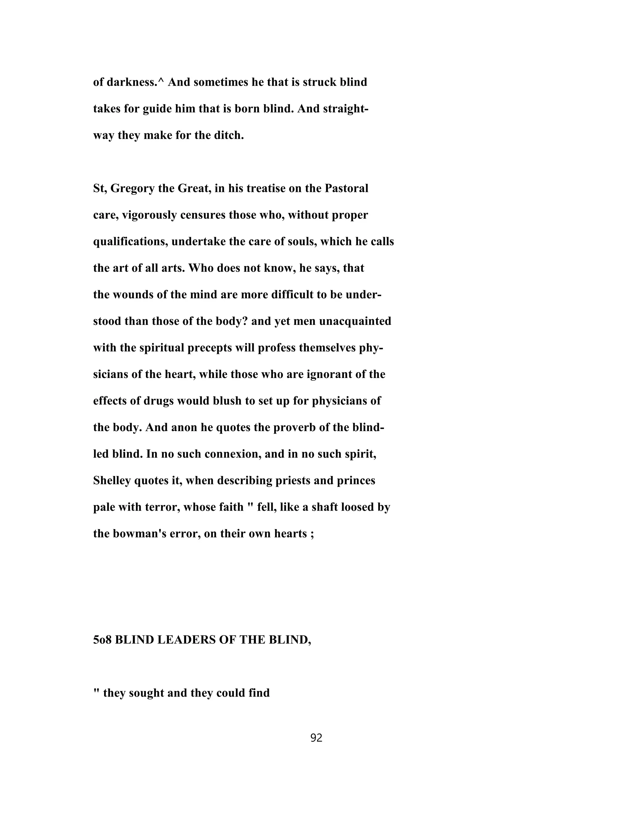 of darkness.^ And sometimes he that is struck blind
takes for guide him that is born blind. And straight-
way they make for the ditch.
St, Gregory the Great, in his treatise on the Pastoral
care, vigorously censures those who, without proper
qualifications, undertake the care of souls, which he calls
the art of all arts. Who does not know, he says, that
the wounds of the mind are more difficult to be under-
stood than those of the body? and yet men unacquainted
with the spiritual precepts will profess themselves phy-
sicians of the heart, while those who are ignorant of the
effects of drugs would blush to set up for physicians of
the body. And anon he quotes the proverb of the blind-
led blind. In no such connexion, and in no such spirit,
Shelley quotes it, when describing priests and princes
pale with terror, whose faith " fell, like a shaft loosed by
the bowman's error, on their own hearts ;
5o8 BLIND LEADERS OF THE BLIND,
" they sought and they could find
92
 