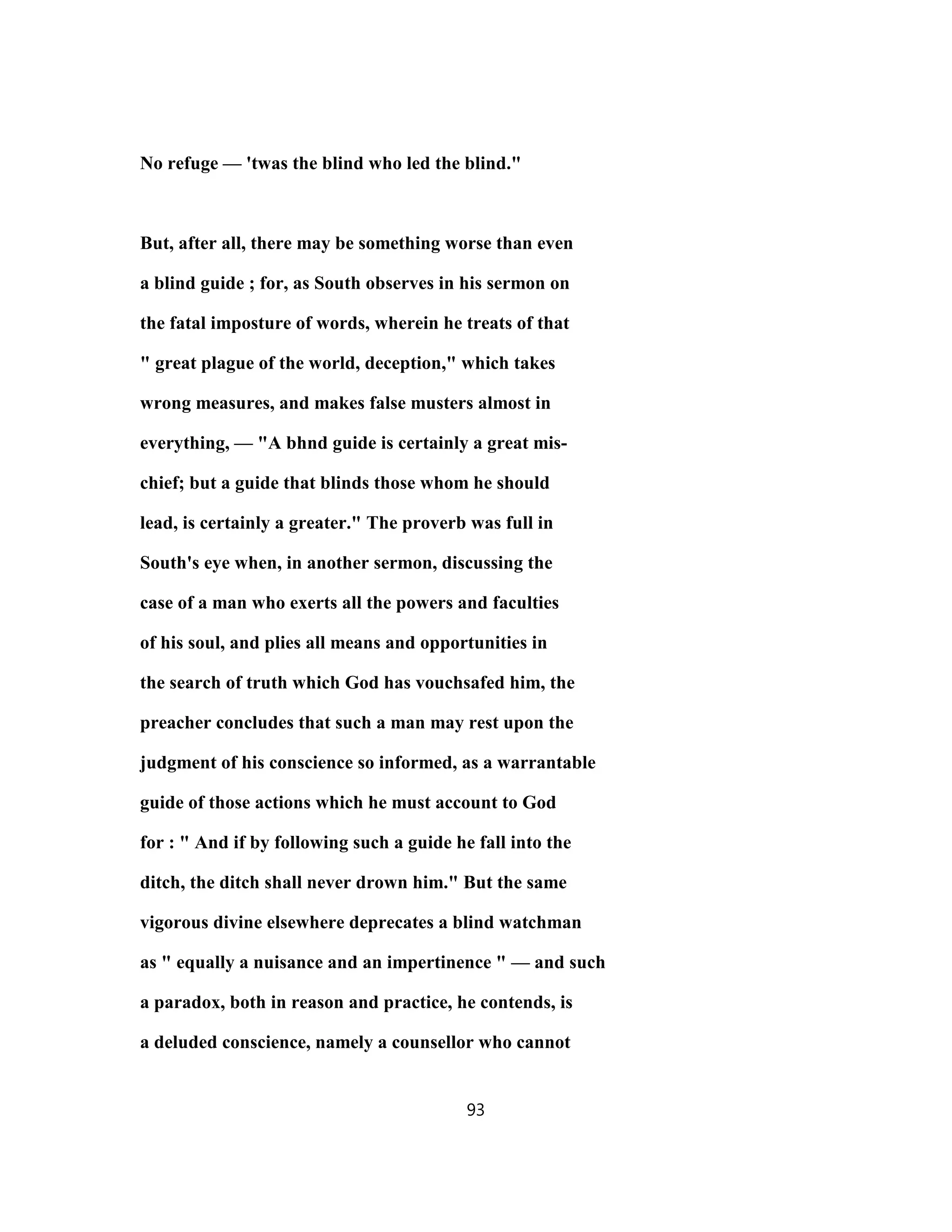 No refuge — 'twas the blind who led the blind."
But, after all, there may be something worse than even
a blind guide ; for, as South observes in his sermon on
the fatal imposture of words, wherein he treats of that
" great plague of the world, deception," which takes
wrong measures, and makes false musters almost in
everything, — "A bhnd guide is certainly a great mis-
chief; but a guide that blinds those whom he should
lead, is certainly a greater." The proverb was full in
South's eye when, in another sermon, discussing the
case of a man who exerts all the powers and faculties
of his soul, and plies all means and opportunities in
the search of truth which God has vouchsafed him, the
preacher concludes that such a man may rest upon the
judgment of his conscience so informed, as a warrantable
guide of those actions which he must account to God
for : " And if by following such a guide he fall into the
ditch, the ditch shall never drown him." But the same
vigorous divine elsewhere deprecates a blind watchman
as " equally a nuisance and an impertinence " — and such
a paradox, both in reason and practice, he contends, is
a deluded conscience, namely a counsellor who cannot
93
 