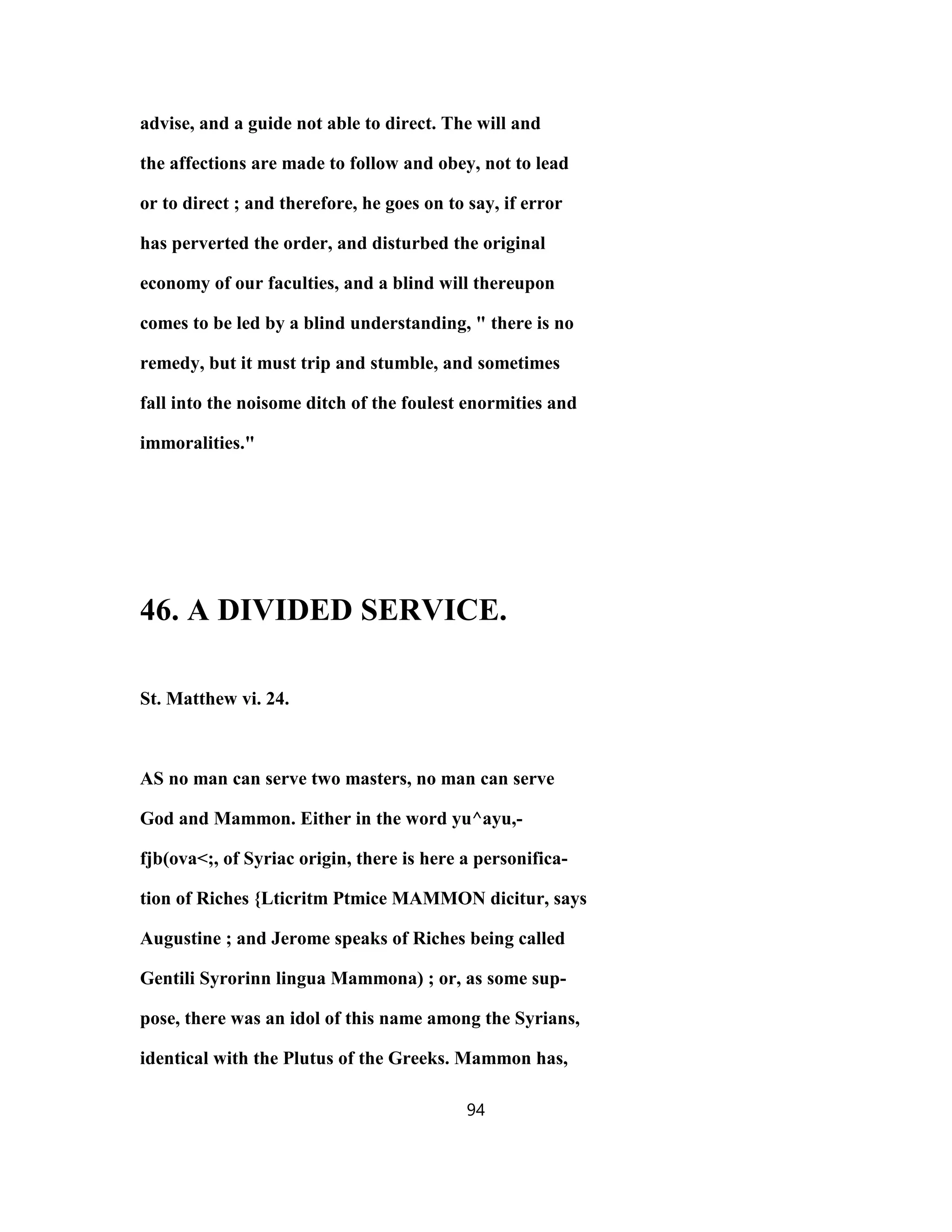advise, and a guide not able to direct. The will and
the affections are made to follow and obey, not to lead
or to direct ; and therefore, he goes on to say, if error
has perverted the order, and disturbed the original
economy of our faculties, and a blind will thereupon
comes to be led by a blind understanding, " there is no
remedy, but it must trip and stumble, and sometimes
fall into the noisome ditch of the foulest enormities and
immoralities."
46. A DIVIDED SERVICE.
St. Matthew vi. 24.
AS no man can serve two masters, no man can serve
God and Mammon. Either in the word yu^ayu,-
fjb(ova<;, of Syriac origin, there is here a personifica-
tion of Riches {Lticritm Ptmice MAMMON dicitur, says
Augustine ; and Jerome speaks of Riches being called
Gentili Syrorinn lingua Mammona) ; or, as some sup-
pose, there was an idol of this name among the Syrians,
identical with the Plutus of the Greeks. Mammon has,
94
 