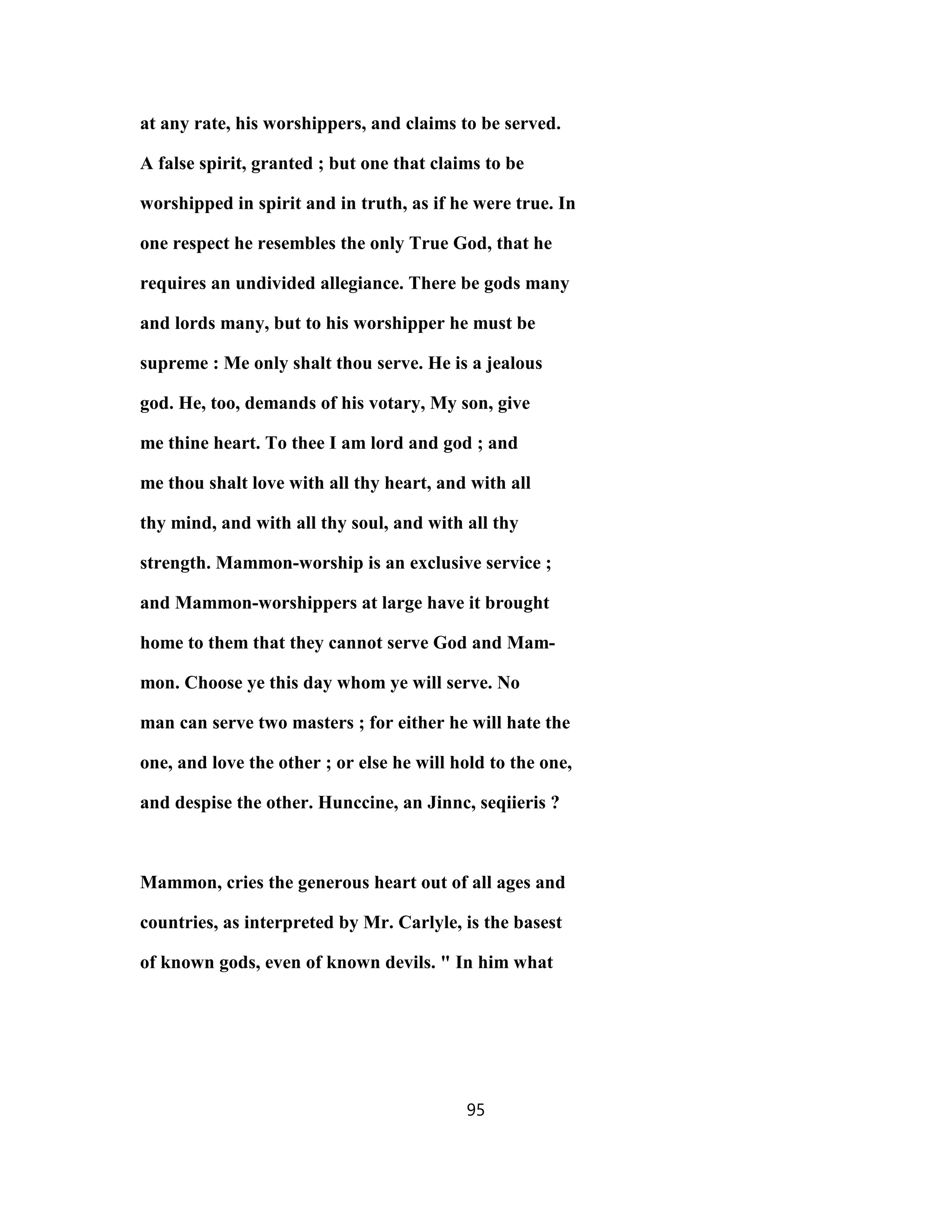 at any rate, his worshippers, and claims to be served.
A false spirit, granted ; but one that claims to be
worshipped in spirit and in truth, as if he were true. In
one respect he resembles the only True God, that he
requires an undivided allegiance. There be gods many
and lords many, but to his worshipper he must be
supreme : Me only shalt thou serve. He is a jealous
god. He, too, demands of his votary, My son, give
me thine heart. To thee I am lord and god ; and
me thou shalt love with all thy heart, and with all
thy mind, and with all thy soul, and with all thy
strength. Mammon-worship is an exclusive service ;
and Mammon-worshippers at large have it brought
home to them that they cannot serve God and Mam-
mon. Choose ye this day whom ye will serve. No
man can serve two masters ; for either he will hate the
one, and love the other ; or else he will hold to the one,
and despise the other. Hunccine, an Jinnc, seqiieris ?
Mammon, cries the generous heart out of all ages and
countries, as interpreted by Mr. Carlyle, is the basest
of known gods, even of known devils. " In him what
95
 
