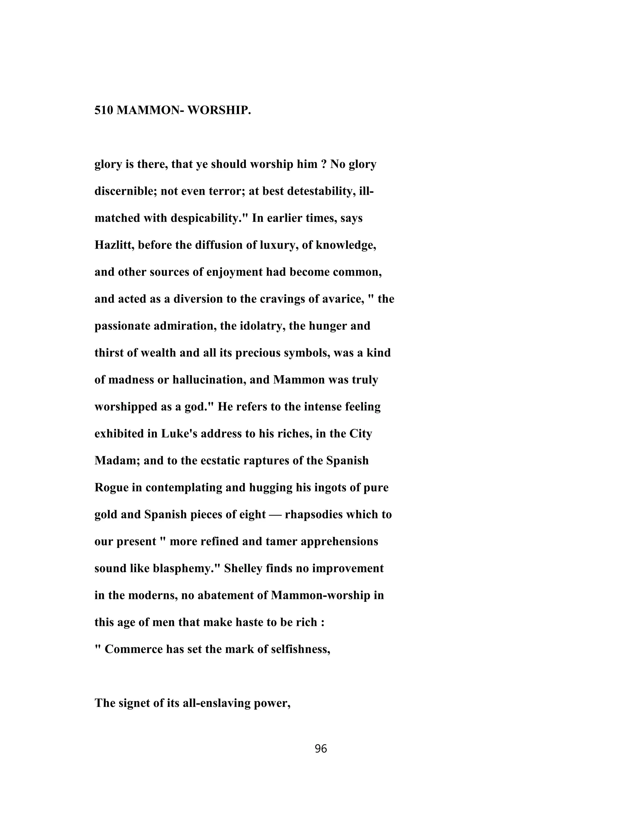 510 MAMMON- WORSHIP.
glory is there, that ye should worship him ? No glory
discernible; not even terror; at best detestability, ill-
matched with despicability." In earlier times, says
Hazlitt, before the diffusion of luxury, of knowledge,
and other sources of enjoyment had become common,
and acted as a diversion to the cravings of avarice, " the
passionate admiration, the idolatry, the hunger and
thirst of wealth and all its precious symbols, was a kind
of madness or hallucination, and Mammon was truly
worshipped as a god." He refers to the intense feeling
exhibited in Luke's address to his riches, in the City
Madam; and to the ecstatic raptures of the Spanish
Rogue in contemplating and hugging his ingots of pure
gold and Spanish pieces of eight — rhapsodies which to
our present " more refined and tamer apprehensions
sound like blasphemy." Shelley finds no improvement
in the moderns, no abatement of Mammon-worship in
this age of men that make haste to be rich :
" Commerce has set the mark of selfishness,
The signet of its all-enslaving power,
96
 