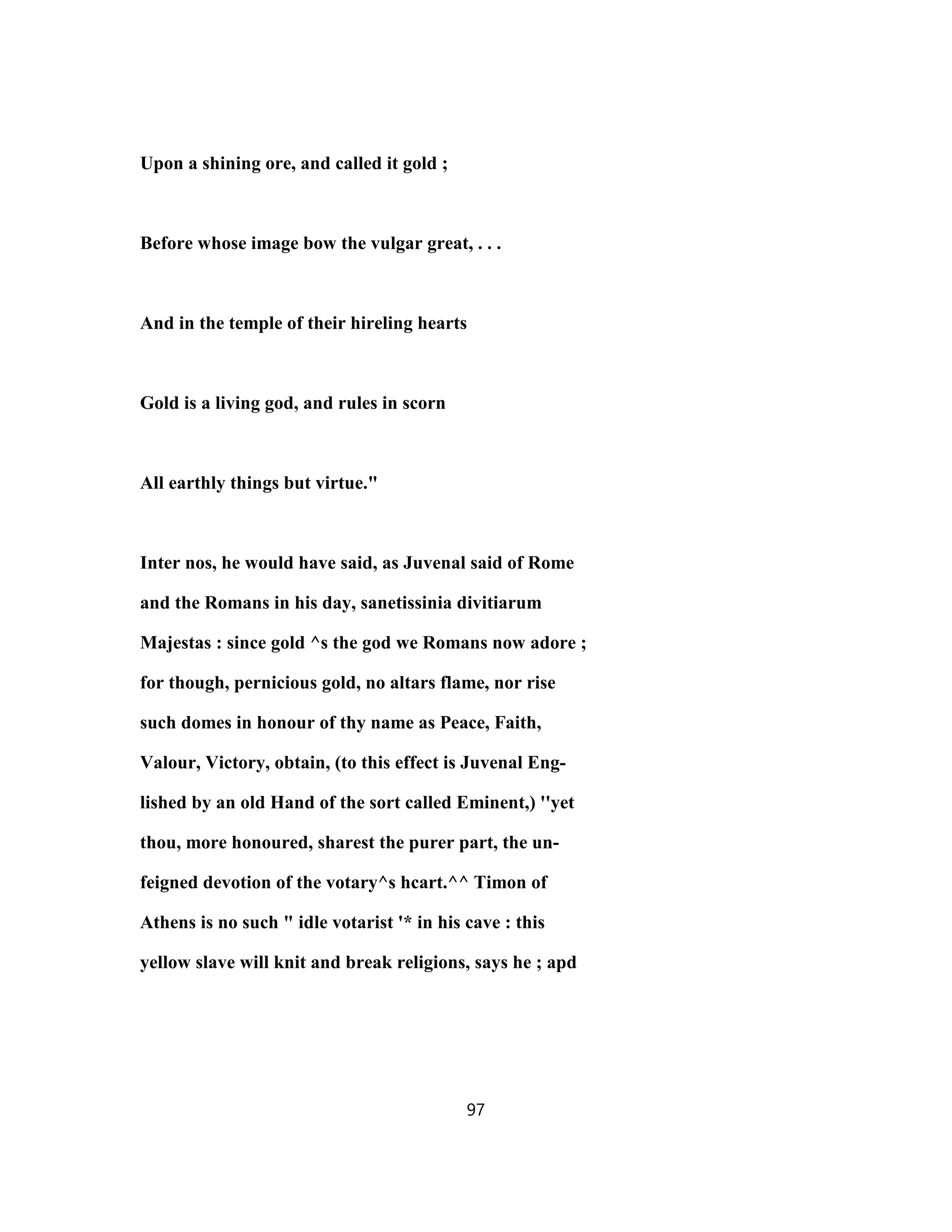 Upon a shining ore, and called it gold ;
Before whose image bow the vulgar great, . . .
And in the temple of their hireling hearts
Gold is a living god, and rules in scorn
All earthly things but virtue."
Inter nos, he would have said, as Juvenal said of Rome
and the Romans in his day, sanetissinia divitiarum
Majestas : since gold ^s the god we Romans now adore ;
for though, pernicious gold, no altars flame, nor rise
such domes in honour of thy name as Peace, Faith,
Valour, Victory, obtain, (to this effect is Juvenal Eng-
lished by an old Hand of the sort called Eminent,) ''yet
thou, more honoured, sharest the purer part, the un-
feigned devotion of the votary^s hcart.^^ Timon of
Athens is no such " idle votarist '* in his cave : this
yellow slave will knit and break religions, says he ; apd
97
 