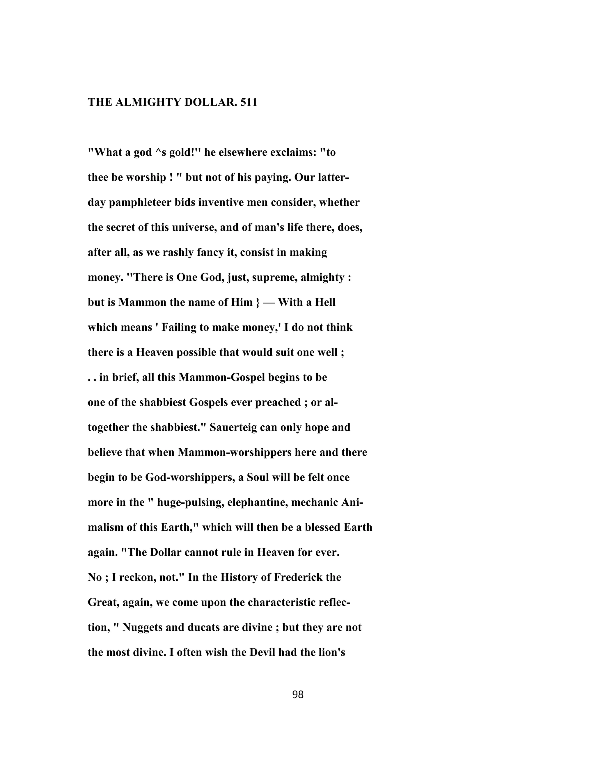 THE ALMIGHTY DOLLAR. 511
"What a god ^s gold!'' he elsewhere exclaims: "to
thee be worship ! " but not of his paying. Our latter-
day pamphleteer bids inventive men consider, whether
the secret of this universe, and of man's life there, does,
after all, as we rashly fancy it, consist in making
money. ''There is One God, just, supreme, almighty :
but is Mammon the name of Him } — With a Hell
which means ' Failing to make money,' I do not think
there is a Heaven possible that would suit one well ;
. . in brief, all this Mammon-Gospel begins to be
one of the shabbiest Gospels ever preached ; or al-
together the shabbiest." Sauerteig can only hope and
believe that when Mammon-worshippers here and there
begin to be God-worshippers, a Soul will be felt once
more in the " huge-pulsing, elephantine, mechanic Ani-
malism of this Earth," which will then be a blessed Earth
again. "The Dollar cannot rule in Heaven for ever.
No ; I reckon, not." In the History of Frederick the
Great, again, we come upon the characteristic reflec-
tion, " Nuggets and ducats are divine ; but they are not
the most divine. I often wish the Devil had the lion's
98
 