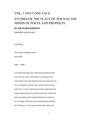VOL. 2 THAT ONE FACE
STUDIES OF THE PLACE OF JESUS IN THE
MINDS OF POETS AND PROPHETS
BY RICHARD ROBERTS
EDITED BY GLENN PEASE
CHAPTER IX
The Prophet of Righteousness-
Savonarola
(i4Sa— .1498)
A hundred and eighty years after Dante had been exiled
from Florence, there came thither a young Dominican
monk whose name was destined to be associated with the
city as intimately as Dante's own. Dante and Savonarola
had much in common. Both possessed the deep historical
insight and the passion for righteousness that marked the
Hebrew prophets. Both plunged fearlessly into that vor-
tex of intrigue and faction which constituted the political
life of Florence, in the hope that they might deliver the
1
 