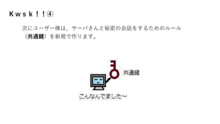 Ｋｗｓｋ！！④
次にユーザー様は、サーバさんと秘密の会話をするためのルール
（共通鍵）を新規で作ります。
 