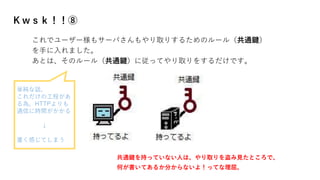 Ｋｗｓｋ！！⑧
これでユーザー様もサーバさんもやり取りするためのルール（共通鍵）
を手に入れました。
あとは、そのルール（共通鍵）に従ってやり取りをするだけです。
共通鍵を持っていない人は、やり取りを盗み見たところで、
何が書いてあるか分からないよ！ってな理屈。
単純な話、
これだけの工程があ
る為、HTTPよりも
通信に時間がかかる
↓
重く感じてしまう
 