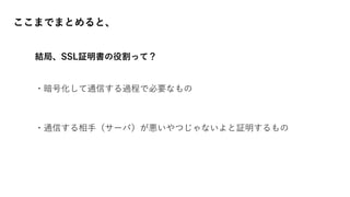 ここまでまとめると、
結局、SSL証明書の役割って？
・暗号化して通信する過程で必要なもの
・通信する相手（サーバ）が悪いやつじゃないよと証明するもの
 