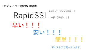 ナディアで一般的な証明書
RapidSSL 一択（ほぼ）！！
早い！！！
安い！！！
簡単！！！
SSLストアで買っています。
漢は黙って！ドメイン認証！ ！
 