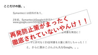 ここだけの話、、
Symantecには前科があり、
2年前、SymantecはGoogleの許可なしに、google.comと
www.google.comのEV証明書を関係者外に発行してしまった！
それを受けて、GoogleはSymantecのルート証明書を無効に！
そして今回懲りずに許可なくEV証明書を大量に発行しちゃった！！
と、さらに激おこぷんぷん丸なGoogle。。。
あのお高いヤツな
 