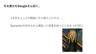 それ受けたGoogleさん曰く、
1カ月ちょっとの間長いやり取りしたけど、、
Symantecの中の人から満足いく回答が返ってこなかったYO！
 