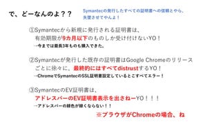 で、どーなんのよ？？
①Symantecから新規に発行される証明書は、
有効期限が9カ月以下のものしか受け付けないYO！
→今までは最長3年ものも購入できた。
②Symantecが発行した既存の証明書はGoogle Chromeのリリース
ごとに徐々に、最終的にはすべてdistrustするYO！
→ChromeでSymantecのSSL証明書設定しているとこすべてエラー！
③SymantecのEV証明書は、
アドレスバーのEV証明書表示を出さねーYO！！！
→アドレスバーの緑色が緑くならない！！
※ブラウザがChromeの場合、ね
Symantecの発行したすべての証明書への信頼とやら、
失墜させてやんよ！
 