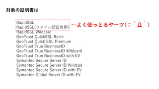 対象の証明書は
←よく使っとるヤーツ(；´Д｀)
RapidSSL
RapidSSL(ファイル認証専用)
RapidSSL Wildcard
GeoTrust QuickSSL Basic
GeoTrust Quick SSL Premium
GeoTrust True BusinessID
GeoTrust True BusinessID Wildcard
GeoTrust True BusinessID with EV
Symantec Secure Server ID
Symantec Secure Server ID Wildcad
Symantec Secure Server ID with EV
Symantec Global Server ID with EV
 