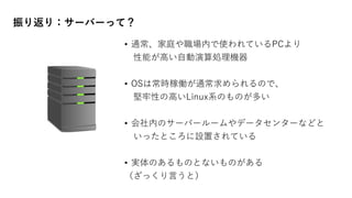 • 通常、家庭や職場内で使われているPCより
性能が高い自動演算処理機器
• OSは常時稼働が通常求められるので、
堅牢性の高いLinux系のものが多い
• 会社内のサーバールームやデータセンターなどと
いったところに設置されている
• 実体のあるものとないものがある
（ざっくり言うと）
振り返り：サーバーって？
 