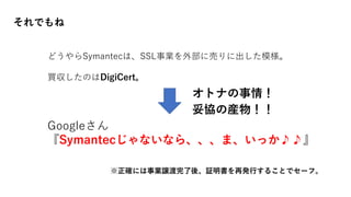 それでもね
どうやらSymantecは、SSL事業を外部に売りに出した模様。
買収したのはDigiCert。
Googleさん
『Symantecじゃないなら、、、ま、いっか♪♪』
※正確には事業譲渡完了後、証明書を再発行することでセーフ。
妥協の産物！！
オトナの事情！
 