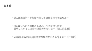 まとめ
・SSLは通信データを暗号化して通信を行う手法だよー
・SSLはいろいろ種類あるけど、ハクが付く位で
証明していること自体は変わりないよー（個人的主観）
・GoogleとSymantecが世界規模のケンカしてるよー（一方的）
 