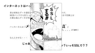 インターネットはハッキングの嵐。。
昔は単純なデータ通信しか行っていなかったインターネットが、
WEBバンクやらECショップやらとして使うようになり、いまや回線上は
大事な個人データが飛び交っている。。
↓
ハッカーさんは『メシうまーーーー！(ﾟДﾟ』
な状況。。。。ﾉｿﾞｷﾎｳﾀﾞｲ
↓
なんとかせな・・・
じゃあ、、
暗号化しちゃうか？いっそSSLで？？
 