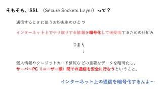 そもそも、SSL （Secure Sockets Layer）って？
通信するときに使うお約束事のひとつ
インターネット上でやり取りする情報を暗号化して送受信するための仕組み
つまり
↓
個人情報やクレジットカード情報などの重要なデータを暗号化し、
サーバ～PC（ユーザー様）間での通信を安全に行なうということ。
インターネット上の通信を暗号化するんよ～
 