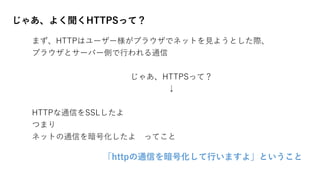 じゃあ、よく聞くHTTPSって？
まず、HTTPはユーザー様がブラウザでネットを見ようとした際、
ブラウザとサーバー側で行われる通信
じゃあ、HTTPSって？
↓
HTTPな通信をSSLしたよ
つまり
ネットの通信を暗号化したよ ってこと
「httpの通信を暗号化して行いますよ」ということ
 