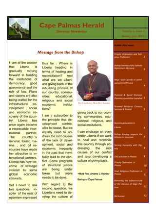 Cape Palmas Herald
                                      Diocesan Newsletter                                           Volume 1, Issue 3
                                                                                                    January-June ,2012


                                                                                          Inside this issue:

                          Message from the Bishop                                         Priestly Ordination and Reli-
                                                                                          gious Profession              2

I am of the opinion         thus far : Where is
                                                                                          Bishop Karnley visits Catholic
that     Liberia     is     Liberia heading in                                            Agencies in Germany
                                                                                                                           3
gradually     moving        terms of healing and
forward in building         reconciliation? And
the institutions of         what are we Liberi-                                           Msgr. Gaye speaks at Devel-
democracy,       good       ans giving back in the                                        opment Conference
                                                                                                                           4
governance and the          rebuilding process of
rule of law. Plans          our country, commu-
and visions are also        nities,   educational,
                                                                                          Pastoral & Social Strategic
                                                                                          Planning committee Installed 5
being crafted for the       religious and social
infrastructural de-         economic       institu-
                                                      His Excellency, Most Rev. Karnley
                                                                                          Renewal Ministries Conduct
velopment , social          tions?                                                        Seminar & Revival          5
and economic re-                                      giving back to our coun-
covery of the coun-         I am a subscriber to      try, communities, edu-
try. Liberia has            the principle that de-    cational, religious, and
once again become           velopment      contrib-   social institutions.
                                                                                          Boosting Education in

a respectable inter-        utes to peace. But we                                         Liberia                          6

national      partner.      equally need to ad-       I can envisage an even
                                                                                          Bishop Karnley reopens the
The        country ’ s      dress the root causes     better Liberia if we work           Mission in Sasstown        7
mineral, forest, ma-        of the lack of devel-     to heal and reconcile
rine , and oil re-          opment, social and        this country through ad-            Serving Humanity with Dig-
sources have made           economic inequality       dressing      the     root          nity                       8

her attractive to in-       in the past that inevi-   causes of our conflict
ternational partners.       tably lead to the con-    and also developing a               CHS activities in Photos         9

Liberia has now be-         flict. Some programs      culture of giving back.             Priestly Ordination in
come of strategic           of structural justice                                         Photos                           10
interest to some            are     being    under
                                                                                          Final Religious Profession in
global      economic        taken     but     more    +Most Rev. Andrew J. Karnley        Photos                        11
stalwarts.                  needs to be done.
                                                      Bishop of Cape Palmas               Renewing the Infrastructure

But I need to ask           With regard to the                                            of the Diocese of Cape Pal-
                                                                                                                      12
two questions in-           second question, we                                           mas

spite of the note of        Liberians need to de-
                            velop the culture of                                          Back cover                       13
optimism expressed
 