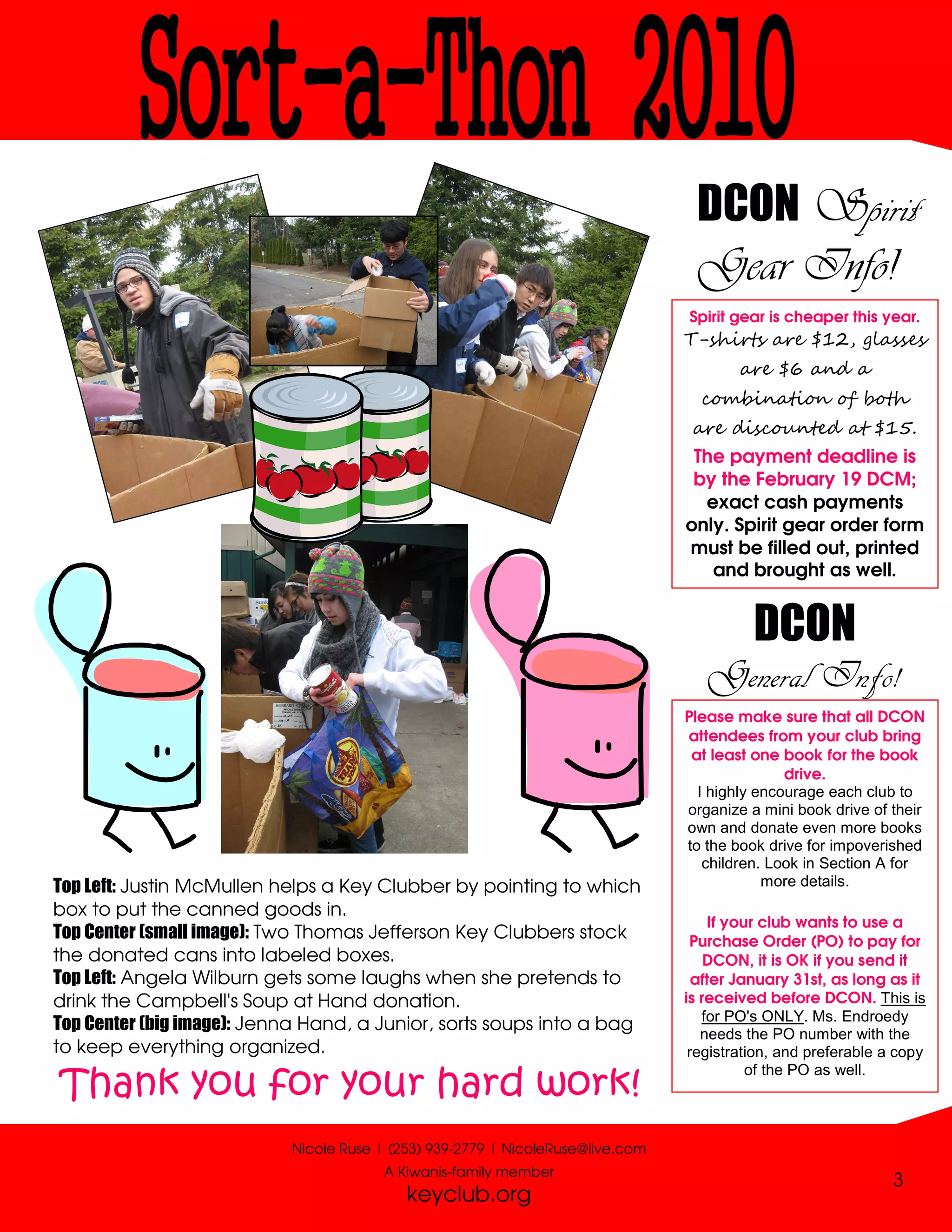 DCON Spirit
                                                                                 Gear Info!
                                                                                Spirit gear is cheaper this year.
                                                                                T-shirts are $12, glasses
                                                                                        are $6 and a
                                                                                  combination of both
                                                                                 are discounted at $15.
                                                                                 The payment deadline is
                                                                                 by the February 19 DCM;
                                                                                  exact cash payments
                                                                                only. Spirit gear order form
                                                                                must be filled out, printed
                                                                                   and brought as well.


                                                                                          DCON
                                                                                   General Info!
                                                                                Please make sure that all DCON
                                                                                attendees from your club bring
                                                                                 at least one book for the book
                                                                                               drive.
                                                                                  I highly encourage each club to
                                                                                organize a mini book drive of their
                                                                                own and donate even more books
                                                                                to the book drive for impoverished
                                                                                   children. Look in Section A for
Top Left: Justin McMullen helps a Key Clubber by pointing to which                          more details.
box to put the canned goods in.
                                                                                     If your club wants to use a
Top Center (small image): Two Thomas Jefferson Key Clubbers stock                Purchase Order (PO) to pay for
the donated cans into labeled boxes.                                                DCON, it is OK if you send it
Top Left: Angela Wilburn gets some laughs when she pretends to                    after January 31st, as long as it
drink the Campbell's Soup at Hand donation.                                     is received before DCON. This is
                                                                                   for PO's ONLY. Ms. Endroedy
Top Center (big image): Jenna Hand, a Junior, sorts soups into a bag               needs the PO number with the
to keep everything organized.                                                    registration, and preferable a copy
                                                                                           of the PO as well.
Thank you for your hard work!
                           Nicole Ruse | (253) 939-2779 | NicoleRuse@live.com
                                       A Kiwanis-family member
                                                                                                               3
                                           keyclub.org
 