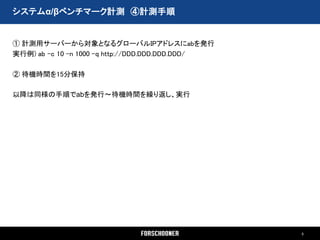 システムα/βベンチマーク計測 ④計測手順


① 計測用サーバーから対象となるグローバルIPアドレスにabを発行
実行例) ab –c 10 –n 1000 –q http://DDD.DDD.DDD.DDD/

② 待機時間を15分保持

以降は同様の手順でabを発行～待機時間を繰り返し、実行




                                                   5
 