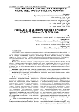 SCIENCES OF EUROPE # 10 (10), 2016 | MEDICAL SCIENCES 33
ОБРАТНАЯ СВЯЗЬ В ОБРАЗОВАТЕЛЬНОМ ПРОЦЕССЕ:
МНЕНИЕ СТУДЕНТОВ О КАЧЕСТВЕ ПРЕПОДАВАНИЯ
Ласков В.Б.
Курский государственный медицинский университет (КГМУ),
д.м.н., профессор, Курск, Россия
Алексеенко Ю.В.
Витебский государственный медицинский университет, д.м.н., профессор, Витебск, Белоруссия
Третьякова Е.Е.
КГМУ, к.м.н., доцент, Курск, Россия
Логачева Е.А.
КГМУ, д.м.н., доцент, Курск, Россия
FEEDBACK IN EDUCATIONAL PROCESS: OPINION OF
STUDENTS ON QUALITY OF TEACHING
Laskov V.B.,
Kursk State Medical University (KSMU), MD, professor, Kursk, Russia
Alekseenko Y.V.,
Vitebsk state medical university, MD, professor, Vitebsk, Belarus
Tretyakova E.E.,
KGMU, PhDs in Medicine., associate professor, Kursk, Russia
Logacheva E.A.,
KGMU, MD, associate professor, Kursk, Russia
АННОТАЦИЯ
В статье обсуждаются принципы системы менеджмента качества в университетском образовании. Ав-
торами изучены возможности, которые дает оценка удовлетворенности студентов качеством преподава-
ния на кафедрах. Обсуждаются результаты анкетирования студентов, которые обучались на кафедре
неврологии. Мнения студентов о качестве преподавания были не всегда обоснованными. Однако резуль-
таты анкетирования могут быть использованы для совершенствования образовательного процесса.
ABSTRACT
Authors discuss pluses and minuses of a quality management system in university education. Authors studied
a chance which assessment of satisfaction of students with quality of teaching at departments gives. Results of
questioning of students which studied at department of neurology are discussed. Opinions of students on quality
of teaching were not always reasonable. However results of questioning can be used for enhancement of educa-
tional process.
Ключевые слова: менеджмент качества, образовательный процесс, анкетирование, удовлетворен-
ность студентов, обратная связь, оценка, совершенствование педагогического процесса.
Keywords: quality management, educational process, questioning, satisfaction of students, feedback, assess-
ment, enhancement of pedagogical process.
Требования к организации образования в выс-
шей школе в различных странах в значительной
степени унифицированы и имеют системный ха-
рактер; они предполагают наличие современных
интерактивных методик обучения, квалифициро-
ванных преподавателей, электронных образова-
тельных ресурсов, дистанционных образователь-
ных технологий [1, 3]. При этом важным компонен-
том организации образовательного процесса
служит постоянная обратная связь между препода-
вателем и обучаемым в целях объективной оценки
эффективности используемых методов и средств
обучения, а также их коррекции в случае необходи-
мости [2].
Одним из принципов менеджмента качества
образовательного процесса в университете явля-
ется ориентация на запросы потребителя, которая
предполагает мониторирование степени удовлетво-
ренности студентов, ординаторов и интернов уров-
нем образовательных услуг [1, 4, 5]. Для ректората
и руководства кафедр оценка удовлетворенности
студентов уровнем обучения служит одним из важ-
ных ориентиров эффективности образовательной и
культурно-воспитательной деятельности. Знание
степени удовлетворенности студентов организа-
цией и реализацией образовательного процесса во
всех его аспектах и причин их неудовлетворенно-
сти необходимо для корректировки действий пре-
подавательского коллектива, внесения необходи-
мых изменений в управление университетом, его
образовательные программы и технологии обуче-
ния [2, 6].
Приближение российского и белорусского
университетского образования к европейским стан-
дартам и реализация части принципов Болонской
 