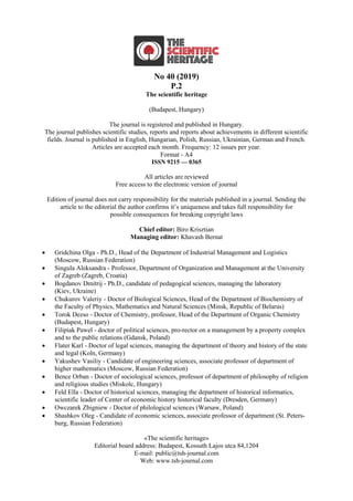 No 40 (2019)
Р.2
The scientific heritage
(Budapest, Hungary)
The journal is registered and published in Hungary.
The journal publishes scientific studies, reports and reports about achievements in different scientific
fields. Journal is published in English, Hungarian, Polish, Russian, Ukrainian, German and French.
Articles are accepted each month. Frequency: 12 issues per year.
Format - A4
ISSN 9215 — 0365
All articles are reviewed
Free access to the electronic version of journal
Edition of journal does not carry responsibility for the materials published in a journal. Sending the
article to the editorial the author confirms it’s uniqueness and takes full responsibility for
possible consequences for breaking copyright laws
Chief editor: Biro Krisztian
Managing editor: Khavash Bernat
 Gridchina Olga - Ph.D., Head of the Department of Industrial Management and Logistics
(Moscow, Russian Federation)
 Singula Aleksandra - Professor, Department of Organization and Management at the University
of Zagreb (Zagreb, Croatia)
 Bogdanov Dmitrij - Ph.D., candidate of pedagogical sciences, managing the laboratory
(Kiev, Ukraine)
 Chukurov Valeriy - Doctor of Biological Sciences, Head of the Department of Biochemistry of
the Faculty of Physics, Mathematics and Natural Sciences (Minsk, Republic of Belarus)
 Torok Dezso - Doctor of Chemistry, professor, Head of the Department of Organic Chemistry
(Budapest, Hungary)
 Filipiak Pawel - doctor of political sciences, pro-rector on a management by a property complex
and to the public relations (Gdansk, Poland)
 Flater Karl - Doctor of legal sciences, managing the department of theory and history of the state
and legal (Koln, Germany)
 Yakushev Vasiliy - Candidate of engineering sciences, associate professor of department of
higher mathematics (Moscow, Russian Federation)
 Bence Orban - Doctor of sociological sciences, professor of department of philosophy of religion
and religious studies (Miskolc, Hungary)
 Feld Ella - Doctor of historical sciences, managing the department of historical informatics,
scientific leader of Center of economic history historical faculty (Dresden, Germany)
 Owczarek Zbigniew - Doctor of philological sciences (Warsaw, Poland)
 Shashkov Oleg - Сandidate of economic sciences, associate professor of department (St. Peters-
burg, Russian Federation)
«The scientific heritage»
Editorial board address: Budapest, Kossuth Lajos utca 84,1204
E-mail: public@tsh-journal.com
Web: www.tsh-journal.com
 