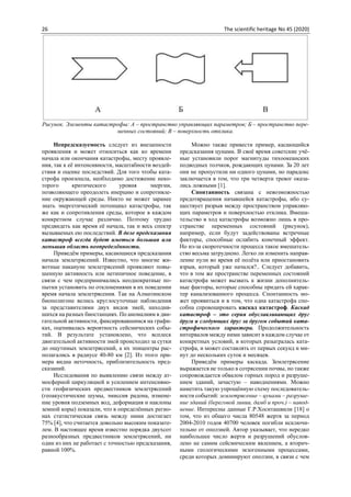 26 The scientific heritage No 45 (2020)
Рисунок. Элементы катастрофы: А – пространство управляющих параметров; Б – пространство пере-
менных состояний; В – поверхность отклика.
Непредсказуемость следует из внезапности
проявления и может относиться как ко времени
начала или окончания катастрофы, месту проявле-
ния, так к её интенсивности, масштабности воздей-
ствия и оценке последствий. Для того чтобы ката-
строфа произошла, необходимо достижение неко-
торого критического уровня энергии,
позволяющего преодолеть инерцию и сопротивле-
ние окружающей среды. Никто не может заранее
знать энергетический потенциал катастрофы, так
же как и сопротивления среды, которое в каждом
конкретном случае различно. Поэтому трудно
предвидеть как время её начала, так и весь спектр
вызываемых ею последствий. В деле предсказания
катастроф всегда будет иметься большая или
меньшая область неопределённости.
Приведём примеры, касающиеся предсказания
начала землетрясений. Известно, что многие жи-
вотные накануне землетрясений проявляют повы-
шенную активность или нетипичное поведение, в
связи с чем предпринимались неоднократные по-
пытки установить по отклонениями в их поведении
время начала землетрясения. Так на Алматинском
биополигоне велись круглосуточные наблюдения
за представителями двух видов змей, находив-
шихся на разных биостанциях. По аномалиям в дви-
гательной активности, фиксировавшимся на графи-
ках, оценивалась вероятность сейсмических собы-
тий. В результате установлено, что всплеск
двигательной активности змей происходил за сутки
до ощутимых землетрясений, а их эпицентры рас-
полагались в радиусе 40-80 км [2]. Из этого при-
мера видна неточность, приблизительность пред-
сказаний.
Исследования по выявлению связи между ат-
мосферной циркуляцией и усилением интенсивно-
сти геофизических предвестников землетрясений
(геоакустические шумы, эмиссия радона, измене-
ние уровня подземных вод, деформация и наклоны
земной коры) показали, что в определённых регио-
нах статистическая связь между ними достигает
75% [4], что считается довольно высоким показате-
лем. В настоящее время известно порядка двухсот
разнообразных предвестников землетрясений, ни
один из них не работает с точностью предсказания,
равной 100%.
Можно также привести пример, касающийся
предсказания цунами. В своё время советские учё-
ные установили порог магнитуды тихоокеанских
подводных толчков, рождающих цунами. За 20 лет
они не пропустили ни одного цунами, но парадокс
заключается в том, что три четверти тревог оказа-
лись ложными [1].
Спонтанность связана с невозможностью
предотвращения начавшейся катастрофы, ибо су-
ществует разрыв между пространством управляю-
щих параметров и поверхностью отклика. Вмеша-
тельство в ход катастрофы возможно лишь в про-
странстве переменных состояний (рисунок),
например, если будут задействованы встречные
факторы, способные ослабить конечный эффект.
Но из-за скоротечности процесса такое вмешатель-
ство весьма затруднено. Легко ли изменить направ-
ление пули во время её полёта или приостановить
взрыв, который уже начался?.. Следует добавить,
что в том же пространстве переменных состояний
катастрофа может вызвать к жизни дополнитель-
ные факторы, которые способны придать ей харак-
тер канализованного процесса. Cпонтанность мо-
жет проявиться и в том, что одна катастрофа спо-
собна спровоцировать каскад катастроф. Каскад
катастроф – это серия обуславливающих друг
друга и следующих друг за другом событий ката-
строфического характера. Продолжительность
интервалов между ними зависит в каждом случае от
конкретных условий, в которых разыгралась ката-
строфа, и может составлять от первых секунд и ми-
нут до нескольких суток и месяцев.
Приведём примеры каскада. Землетрясение
выражается не только в сотрясении почвы, но также
сопровождается обвалом горных пород и разруше-
нием зданий, зачастую – наводнениями. Можно
наметить такую упрощённую схему последователь-
ности событий: землетрясение – цунами – разруше-
ние зданий (береговой линии, дамб и проч.) – навод-
нение. Интересны данные Г.Р.Хоситашвили [18] о
том, что из общего числа 80548 жертв за период
2004-2010 годов 40700 человек погибли исключи-
тельно от оползней. Автор указывает, что нередко
наибольшее число жертв и разрушений обуслов-
лено не самим сейсмическим явлением, а вторич-
ными геологическими экзогенными процессами,
среди которых доминируют оползни, в связи с чем
 