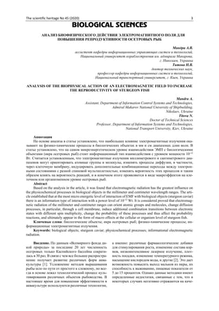 The scientific heritage No 45 (2020) 3
BIOLOGICAL SCIENCES
АНАЛИЗ БИОФИЗИЧЕСКОГО ДЕЙСТВИЯ ЭЛЕКТРОМАГНИТНОГО ПОЛЯ ДЛЯ
ПОВЫШЕНИЯ РЕПРОДУКТИВНОСТИ ОСЕТРОВЫХ РЫБ
Мандра А.В.
ассистент кафедры информационных управляющих систем и технологий,
Национальный университет кораблестроения им. адмирала Макарова,
г. Николаев, Украина
Титова Н.В.
доктор технических наук,
профессор кафедры информационных систем и технологий,
Национальный транспортный университет, г. Киев, Украина
ANALYSIS OF THE BIOPHYSICAL ACTION OF AN ELECTROMAGNETIC FIELD TO INCREASE
THE REPRODUCTIVITY OF STURGEON FISH
Mandra A.
Assistant, Department of Information Control Systems and Technologies,
Admiral Makarov National University of Shipbuilding,
Nikolaev, Ukraine
Titova N.
Doctor of Technical Sciences
Professor, Department of Information Systems and Technologies,
National Transport University, Kiev, Ukraine
Аннотация
На основе анализа в статье установлено, что наибольшее влияние электромагнитные излучения ока-
зывают на физико-химические процессы в биологических объектах в мм и см диапазонах длин волн. В
статье установлено, что на самом микроэнергетическом уровне взаимодействия ЭМП с биологическими
объектами (икра осетровых рыб) стоит информационный тип взаимодействия с уровнем мощности 10-12
Вт. Считается установленным, что электромагнитные излучения миллиметрового и сантиметрового диа-
пазонов могут ориентировать атомные группы и молекулы, изменять процессы диффузии, в частности,
через клеточную мембрану, индуцировать дополнительные комбинационные переходы между электрон-
ными состояниями с разной спиновой мультиплетностью, изменять вероятность этих процессов и таким
образом влиять на вероятность реакций, и в конечном итоге проявляются в виде макроэффектов на кле-
точном или организменном уровне осетровых рыб.
Abstract
Based on the analysis in the article, it was found that electromagnetic radiation has the greatest influence on
the physicochemical processes in biological objects in the millimeter and centimeter wavelength ranges. The arti-
cle established that at the most micro energetic level of interaction of EMF with biological objects (sturgeon caviar)
there is an information type of interaction with a power level of 10-12
Wt. It is considered proved that electromag-
netic radiation of the millimeter and centimeter ranges can orient atomic groups and molecules, change diffusion
processes, in particular, through a cell membrane, induce additional combination transitions between electronic
states with different spin multiplicity, change the probability of these processes and thus affect the probability
reactions, and ultimately appear in the form of macro effects at the cellular or organism level of sturgeon fish.
Ключевые слова: биологические объекты; икра осетровых рыб; физико-химические процессы; ин-
формационные электромагнитные излучения.
Keywords: biological objects; sturgeon caviar; physicochemical processes; informational electromagnetic
radiation.
Введение. По данным «Всемирного фонда ди-
кой природы» за последние 20 лет численность
осетровых только Каспийского бассейна сократи-
лась в 30 раз. В связи с чем все большее распростра-
нение получает развитие различных форм аква-
культуры [1]. Усложнение методов выращивания
рыбы шло по пути от простого к сложному, но все-
гда в основе лежал технологический процесс куль-
тивирования различных объектов рыбоводства. В
настоящее время для повышения эффективности в
аквакультуре используются различные технологии,
а именно: различные фармакологические добавки
для стимулирования роста, изменение состава кор-
мов, низкоинтенсивное лазерное излучение, плот-
ность посадки, изменение температурного режима,
насыщение кислородом воды, и другие [2]. Это дает
возможность повысить выход мальков из икры, их
способность к выживанию, пищевые показатели от
5 до 15 процентов. Однако данные методики имеют
определенные недостатки, связанные с тем, что в
некоторых случаях негативно отражаются на каче-
 