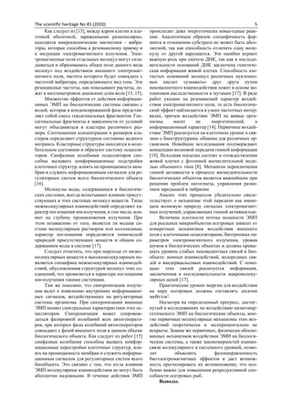 The scientific heritage No 45 (2020) 5
Как следует из [15], между ядром клетки и кле-
точной оболочкой, заряженными разнополярно,
находятся микроскопические магнитики – вибра-
торы, которые способны к резонансному приему и
к индукции электромагнитного излучения. Элек-
тромагнитные поля отдельных молекул могут скла-
дываться и образовывать общее поле данного вида
молекул под воздействием внешнего электромаг-
нитного поля, частота которого будет совпадать с
частотой вибратора, определяющего вид гена. Эти
резонансные частоты, как показывают расчеты, ле-
жат в миллиметровом диапазоне длин волн [13, 15].
Множество эффектов от действия информаци-
онных ЭМП на биологические системы связано с
водой, которая в конденсированной фазе представ-
ляет собой смесь гексагональных фрагментов. Гек-
сагональные фрагменты в зависимости от условий
могут объединяться в кластеры различного раз-
мера. Соотношение концентрации и размеров кла-
стеров определяют структурное состояние водного
матрикса. Кластерные структуры находятся в коле-
бательном состоянии и образуют систему осцилля-
торов. Синфазные колебания осцилляторов спо-
собны вызывать конформационные подстройки
клеточных структур, влиять на проницаемость мем-
бран и служить информационным сигналом для ре-
гуляторных систем всего биологического объекта
[16].
Молекулы воды, содержащиеся в биологиче-
ских системах, всегда испытывают влияние присут-
ствующих в этих системах молекул веществ. Типы
межмолекулярных взаимодействий определяют ха-
рактер поглощения мм-излучения, в том числе, вли-
яют на глубину проникновения излучения. При
этом независимо от того, является ли водная си-
стема молекулярным раствором или коллоидным,
характер поглощения определяется химической
природой присутствующих веществ и общим со-
держанием воды в системе [17].
Следует отметить, что при переходе от низко-
молекулярных веществ к высокомолекулярным по-
является специфика межмолекулярных взаимодей-
ствий, обусловленная структурой молекул этих со-
единений, что проявляется в характере поглощения
мм-излучения такими системами.
Там же показано, что синхронизация излуче-
ния ведет к появлению внутренних информацион-
ных сигналов, воздействующих на регуляторные
системы организма. При синхронизации внешнее
ЭМП меняет спектральные характеристики этих ос-
цилляторов. Синхронизация может сопровож-
даться фазировкой колебаний всех автогенерато-
ров, при которых фазы колебаний автогенераторов
совпадают с фазой внешнего поля в данном объеме
биологического объекта. Как следует из работ [15]
синфазные колебания способны вызвать комфор-
мационные перестройки клеточных структур, вли-
ять на проницаемость мембран и служить информа-
ционным сигналом для регуляторных систем всего
биообъекта. Это связано с тем, что из-за влияния
ЭМП молекулярные взаимодействия не могут быть
абсолютно надежными. В течение действия ЭМП
происходят даже энергетически невыгодные реак-
ции. Аналогичным образом специфичность фер-
мента в отношении субстрата не может быть абсо-
лютной, так как способность отличить одну моле-
кулу от другой нарушается. Эти ошибки играют
важную роль при синтезе ДНК, так как в последо-
вательности оснований ДНК заключена генетиче-
ская информация живой клетки. Способность азо-
тистых оснований молекул различных нуклеино-
вых кислот «узнавать» друг друга путем
нековалентного взаимодействия лежит в основе ме-
ханизмов наследственности и мутации [17]. В ряде
работ указано на резонансный характер воздей-
ствия электромагнитного поля, то есть биологиче-
ский эффект наблюдается в узких частотных интер-
валах, причем воздействие ЭМП на живые орга-
низмы носит не энергетический, а
информационный характер [14]. Первичное воздей-
ствие ЭМП реализуется на клеточном уровне и свя-
зано с биоструктурами, общими для различных ор-
ганизмов. Новейшие исследования подтверждают
концепцию волновой передачи генной информации
[18]. Исходная посылка состоит в отождествлении
живой клетки с фотонной вычислительной моде-
лью объемного типа [8]. Механизм переключения
генной активности в процессе жизнедеятельности
биологических объектов является важнейшим при
решении проблем патогенеза, управления разви-
тием зародышей в эмбрионе.
Анализ этих процессов убедительно свиде-
тельствует о механизме этой передачи как имею-
щем волновую природу сигналах электромагнит-
ных излучений, управляющих генной активностью.
Величина плотности потока мощности ЭМП
для реальных микрообъектов осетровых зависит от
конкретных механизмов воздействия внешнего
поля с клеточными осцилляторами, биотропных па-
раметров электромагнитного излучения, уровня
шумов в биологических объектах и должна превы-
шать уровень слабых нековалентных связей в био-
объкте: ионных взаимодействий, водородных свя-
зей и вандерваальсовых взаимодействий. С помо-
щью этих связей реализуется информация,
заключенная в последовательности макромолеку-
лярных цепей [17].
Практические уровни энергии для воздействия
на икру осетровых должны составлять десятки
мкВт/см2
.
Несмотря на определенный прогресс, достиг-
нутый в исследованиях по воздействию низкоэнер-
гетического ЭМП на биологические объекты, мно-
гие первичные молекулярные механизмы этих воз-
действий теоретически и экспериментально не
вскрыты. Знание же первичных, физически обосно-
ванных механизмов воздействия ЭМИ на биологи-
ческие системы, а также закономерностей взаимо-
связи молекулярного и системного уровней, позво-
лит объяснить фазонаправленность
биоэлектромагнитных эффектов и даст возмож-
ность прогнозировать их возникновение, что осо-
бенно важно для повышения репродуктивной спо-
собности осетровых рыб.
Выводы.
 