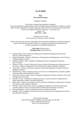 No 45 (2020)
Р.2
The scientific heritage
(Budapest, Hungary)
The journal is registered and published in Hungary.
The journal publishes scientific studies, reports and reports about achievements in different scientific
fields. Journal is published in English, Hungarian, Polish, Russian, Ukrainian, German and French.
Articles are accepted each month. Frequency: 12 issues per year.
Format - A4
ISSN 9215 — 0365
All articles are reviewed
Free access to the electronic version of journal
Edition of journal does not carry responsibility for the materials published in a journal. Sending the
article to the editorial the author confirms it’s uniqueness and takes full responsibility for
possible consequences for breaking copyright laws
Chief editor: Biro Krisztian
Managing editor: Khavash Bernat
 Gridchina Olga - Ph.D., Head of the Department of Industrial Management and Logistics
(Moscow, Russian Federation)
 Singula Aleksandra - Professor, Department of Organization and Management at the University
of Zagreb (Zagreb, Croatia)
 Bogdanov Dmitrij - Ph.D., candidate of pedagogical sciences, managing the laboratory
(Kiev, Ukraine)
 Chukurov Valeriy - Doctor of Biological Sciences, Head of the Department of Biochemistry of
the Faculty of Physics, Mathematics and Natural Sciences (Minsk, Republic of Belarus)
 Torok Dezso - Doctor of Chemistry, professor, Head of the Department of Organic Chemistry
(Budapest, Hungary)
 Filipiak Pawel - doctor of political sciences, pro-rector on a management by a property complex
and to the public relations (Gdansk, Poland)
 Flater Karl - Doctor of legal sciences, managing the department of theory and history of the state
and legal (Koln, Germany)
 Yakushev Vasiliy - Candidate of engineering sciences, associate professor of department of
higher mathematics (Moscow, Russian Federation)
 Bence Orban - Doctor of sociological sciences, professor of department of philosophy of religion
and religious studies (Miskolc, Hungary)
 Feld Ella - Doctor of historical sciences, managing the department of historical informatics,
scientific leader of Center of economic history historical faculty (Dresden, Germany)
 Owczarek Zbigniew - Doctor of philological sciences (Warsaw, Poland)
 Shashkov Oleg - Сandidate of economic sciences, associate professor of department (St. Peters-
burg, Russian Federation)
«The scientific heritage»
Editorial board address: Budapest, Kossuth Lajos utca 84,1204
E-mail: public@tsh-journal.com
Web: www.tsh-journal.com
 